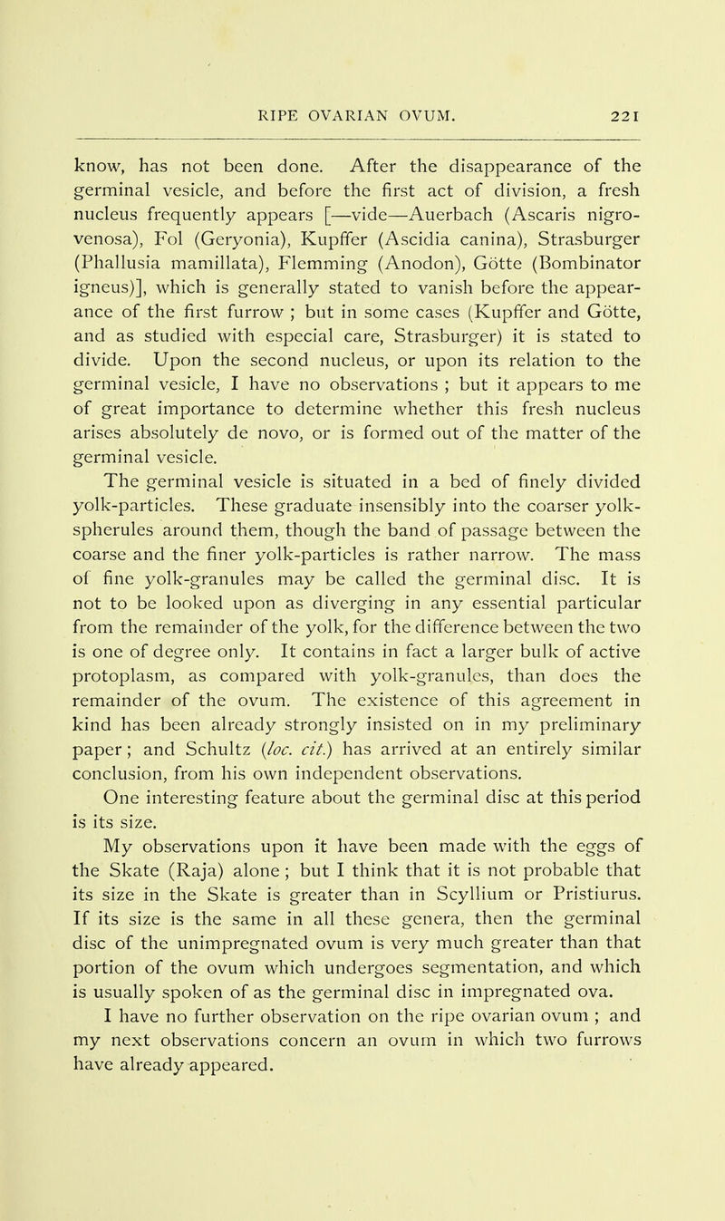 know, has not been done. After the disappearance of the germinal vesicle, and before the first act of division, a fresh nucleus frequently appears [—vide—Auerbach (Ascaris nigro- venosa), Fol (Geryonia), Kupffer (Ascidia canina), Strasburger (Phallusia mamillata), Flemming (Anodon), Gotte (Bombinator igneus)], which is generally stated to vanish before the appear- ance of the first furrow ; but in some cases (Kupffer and Gotte, and as studied with especial care, Strasburger) it is stated to divide. Upon the second nucleus, or upon its relation to the germinal vesicle, I have no observations ; but it appears to me of great importance to determine whether this fresh nucleus arises absolutely de novo, or is formed out of the matter of the germinal vesicle. The germinal vesicle is situated in a bed of finely divided yolk-particles. These graduate insensibly into the coarser yolk- spherules around them, though the band of passage between the coarse and the finer yolk-particles is rather narrow. The mass of fine yolk-granules may be called the germinal disc. It is not to be looked upon as diverging in any essential particular from the remainder of the yolk, for the difference between the two is one of degree only. It contains in fact a larger bulk of active protoplasm, as compared with yolk-granules, than does the remainder of the ovum. The existence of this agreement in kind has been already strongly insisted on in my preliminary paper; and Schultz {loc. cit.) has arrived at an entirely similar conclusion, from his own independent observations. One interesting feature about the germinal disc at this period is its size. My observations upon it have been made with the eggs of the Skate (Raja) alone ; but I think that it is not probable that its size in the Skate is greater than in Scyllium or Pristiurus. If its size is the same in all these genera, then the germinal disc of the unimpregnated ovum is very much greater than that portion of the ovum which undergoes segmentation, and which is usually spoken of as the germinal disc in impregnated ova. I have no further observation on the ripe ovarian ovum ; and my next observations concern an ovum in which two furrows have already appeared.