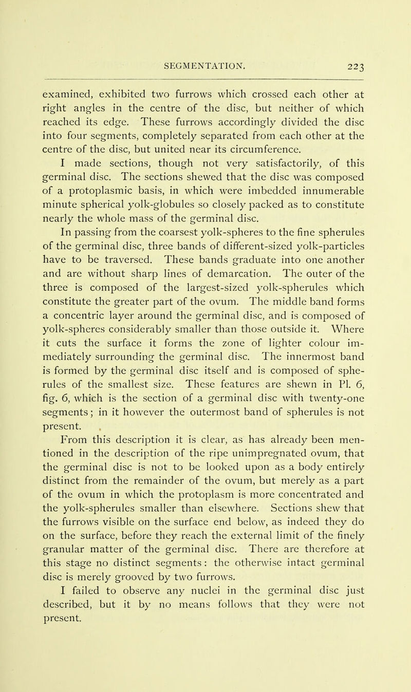 examined, exhibited two furrows which crossed each other at right angles in the centre of the disc, but neither of which reached its edge. These furrows accordingly divided the disc into four segments, completely separated from each other at the centre of the disc, but united near its circumference. I made sections, though not very satisfactorily, of this germinal disc. The sections shewed that the disc was composed of a protoplasmic basis, in which were imbedded innumerable minute spherical yolk-globules so closely packed as to constitute nearly the whole mass of the germinal disc. In passing from the coarsest yolk-spheres to the fine spherules of the germinal disc, three bands of different-sized yolk-particles have to be traversed. These bands graduate into one another and are without sharp lines of demarcation. The outer of the three is composed of the largest-sized yolk-spherules which constitute the greater part of the ovum. The middle band forms a concentric layer around the germinal disc, and is composed of yolk-spheres considerably smaller than those outside it. Where it cuts the surface it forms the zone of lighter colour im- mediately surrounding the germinal disc. The innermost band is formed by the germinal disc itself and is composed of sphe- rules of the smallest size. These features are shewn in PI. 6, fig. 6, which is the section of a germinal disc with twenty-one segments; in it however the outermost band of spherules is not present. From this description it is clear, as has already been men- tioned in the description of the ripe unimpregnated ovum, that the germinal disc is not to be looked upon as a body entirely distinct from the remainder of the ovum, but merely as a part of the ovum in which the protoplasm is more concentrated and the yolk-spherules smaller than elsewhere. Sections shew that the furrows visible on the surface end below, as indeed they do on the surface, before they reach the external limit of the finely granular matter of the germinal disc. There are therefore at this stage no distinct segments : the otherwise intact germinal disc is merely grooved by two furrows. I failed to observe any nuclei in the germinal disc Just described, but it by no means follows that they were not present.