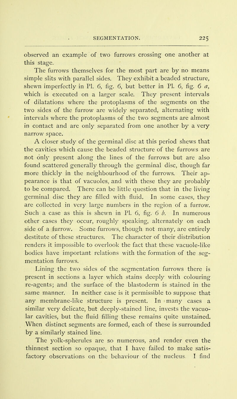 observed an example of two furrows crossing one another at this stage. The furrows themselves for the most part are by no means simple slits with parallel sides. They exhibit a beaded structure, shewn imperfectly in PI. 6, fig. 6, but better in PI. 6, fig. 6 a, which is executed on a larger scale. They present intervals of dilatations where the protoplasms of the segments on the two sides of the furrow are widely separated, alternating with intervals where the protoplasms of the two segments are almost in contact and are only separated from one another by a very narrow space. A closer study of the germinal disc at this period shews that the cavities which cause the beaded structure of the furrows are not only present along the lines of the furrows but are also found scattered generally through the germinal disc, though far more thickly in the neighbourhood of the furrows. Their ap- pearance is that of vacuoles, and with these they are probably to be compared. There can be little question that in the living germinal disc they are filled with fluid. In some cases, they are collected in very large numbers in the region of a furrow. Such a case as this is shewn in PI. 6, fig. 6 d. In numerous other cases they occur, roughly speaking, alternately on each side of a furrow. Some furrows, though not many, are entirely destitute of these structures. The character of their distribution renders it impossible to overlook the fact that these vacuole-like bodies have important relations with the formation of the seg- mentation furrows. Lining the two sides of the segmentation furrows there is present in sections a layer which stains deeply with colouring re-agents; and the surface of the blastoderm is stained in the same manner. In neither case is it permissible to suppose that any membrane-like structure is present. In many cases a similar very delicate, but deeply-stained line, invests the vacuo- lar cavities, but the fluid filling these remains quite unstained. When distinct segments are formed^ each of these is surrounded by a similarly stained line. The yolk-spherules are so numerous, and render even the thinnest section so opaque, that I have failed to make satis- factory observations on the behaviour of the nucleus, I find