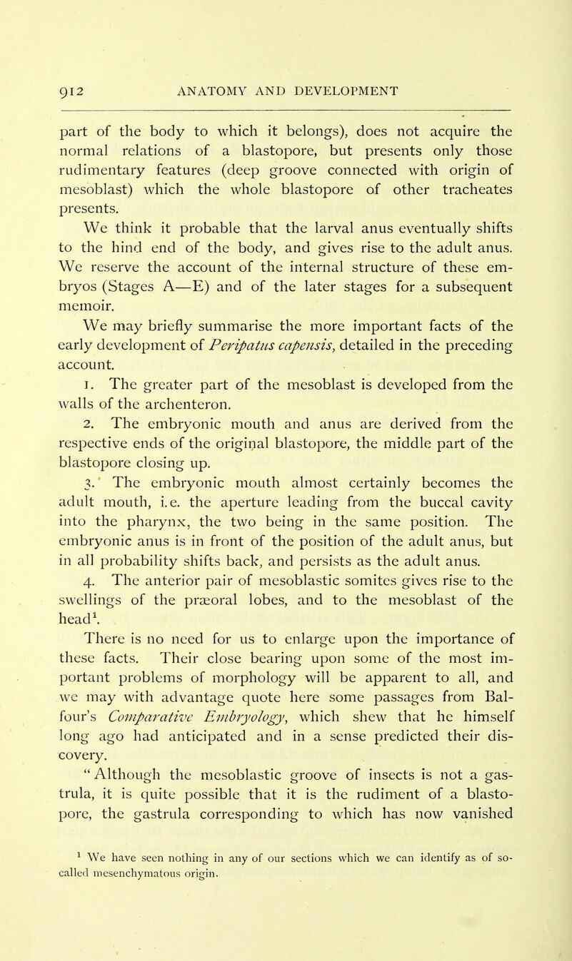 part of the body to which it belongs), does not acquire the normal relations of a blastopore, but presents only those rudimentary features (deep groove connected with origin of mesoblast) which the whole blastopore of other tracheates presents. We think it probable that the larval anus eventually shifts to the hind end of the body, and gives rise to the adult anus. We reserve the account of the internal structure of these em- bryos (Stages A—E) and of the later stages for a subsequent memoir. We may briefly summarise the more important facts of the early development of Peripatus capensis, detailed in the preceding account. 1. The greater part of the mesoblast is developed from the walls of the archenteron. 2. The embryonic mouth and anus are derived from the respective ends of the original blastopore, the middle part of the blastopore closing up. 3. The embryonic mouth almost certainly becomes the adult mouth, i.e. the aperture leading from the buccal cavity into the pharynx, the two being in the same position. The embryonic anus is in front of the position of the adult anus, but in all probability shifts back, and persists as the adult anus. 4. The anterior pair of mesoblastic somites gives rise to the swellings of the praeoral lobes, and to the mesoblast of the head\ There is no need for us to enlarge upon the importance of these facts. Their close bearing upon some of the most im- portant problems of morphology will be apparent to all, and we may with advantage quote here some passages from Bal- four's Comparative Embryology, which shew that he himself long ago had anticipated and in a sense predicted their dis- covery. Although the mesoblastic groove of insects is not a gas- trula, it is quite possible that it is the rudiment of a blasto- pore, the gastrula corresponding to which has now vanished ^ We have seen nothing in any of our sections which we can identify as of so- called mesenchymatous origin.