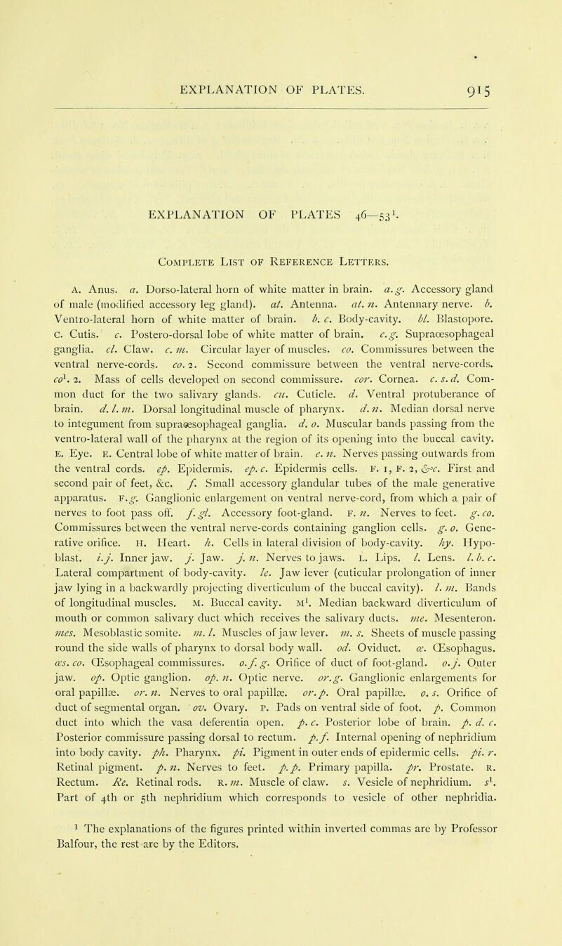 EXPLANATION OF PLATES 46—53I. Complete List of Reference Letters. A. Anus. a. Dorso-lateral horn of white matter in brain, a.g. Accessory gland of male (modified accessory leg gland), at. Antenna, at. n. Antennary nerve, b. Ventro-lateral horn of white matter of brain. b. c. Body-cavity. bl. Blastopore. C. Cutis. c. Postero-dorsal lobe of white matter of brain. e.g. Supraoesophageal ganglia, cl. Claw. c. m. Circular layer of muscles, co. Commissures between the ventral nerve-cords, fc. 2. Second commissure between the ventral nerve-cords. co^. 2. Mass of cells developed on second commissure, cor. Cornea, c. s. d. Com- mon duct for the two salivary glands, cii. Cuticle, d. Ventral protuberance of brain. d.l.tn. Dorsal longitudinal muscle of pharynx. d.n. Median dorsal nerve to integument from supraoesophageal ganglia, d. 0. Muscular bands passing from the ventro-lateral wall of the pharynx at the region of its opening into the buccal cavity. E. Eye. E. Central lobe of white matter of brain, e. n. Nerves passing outwards from the ventral cords, ep. Epidermis, ep.c. Epidermis cells, f. i, f. 2, 6^^. First and second pair of feet, &c. /. Small accessory glandular tubes of the male generative apparatus. F.^. Ganglionic enlargement on ventral nerve-cord, from which a pair of nerves to foot pass off. f-g^- Accessory foot-gland. F. «. Nerves to feet. g-<^o. Commissures between the ventral nerve-cords containing ganglion cells, g. 0. Gene- rative orifice, H. Heart, h. Cells in lateral division of body-cavity. hy. Hypo- blast, i.j. Inner jaw. j. Jaw. j.n. Nerves to jaws. L. Lips. /. Lens, l.b.c. Lateral compartment of body-cavity, le. Jaw lever (cuticular prolongation of inner jaw lying in a backwardly projecting diverticulum of the buccal cavity). /.Bands of longitudinal muscles. M. Buccal cavity. M^. Median backward diverticulum of mouth or common salivary duct which receives the salivary ducts, me. Mesenteron. mes. Mesoblastic somite. Muscles of jaw lever, in. s. Sheets of muscle passing round the side walls of pharynx to dorsal body wall. od. Oviduct. ce. Oisophagus. ces. CO. Oesophageal commissures, o.f. g. Orifice of duct of foot-gland, o.j. Outer jaw. op. Optic ganglion, op. 11. Optic nerve, or.g. Ganglionic enlargements for oral papillae, or.n. Nerves to oral papillae. or. p. Oral papillae. o.s. Orifice of duct of segmental organ, ov. Ovary, p. Pads on ventral side of foot. p. Common duct into which the vasa deferentia open. p. c. Posterior lobe of brain, p. d. c. Posterior commissure passing dorsal to rectum, p.f. Internal opening of nephridium into body cavity, pk. Pharynx, pi. Pigment in outer ends of epidermic cells, pi. r. Retinal pigment. /. n. Nerves to feet. p.p. Primary papilla, pr. Prostate. R. Rectum. Re. Retinal rods. R. 711. Muscle of claw. s. Vesicle of nephridium. s^. Part of 4th or 5th nephridium which corresponds to vesicle of other nephridia. ^ The explanations of the figures printed within inverted commas are by Professor Balfour, the rest are by the Editors.