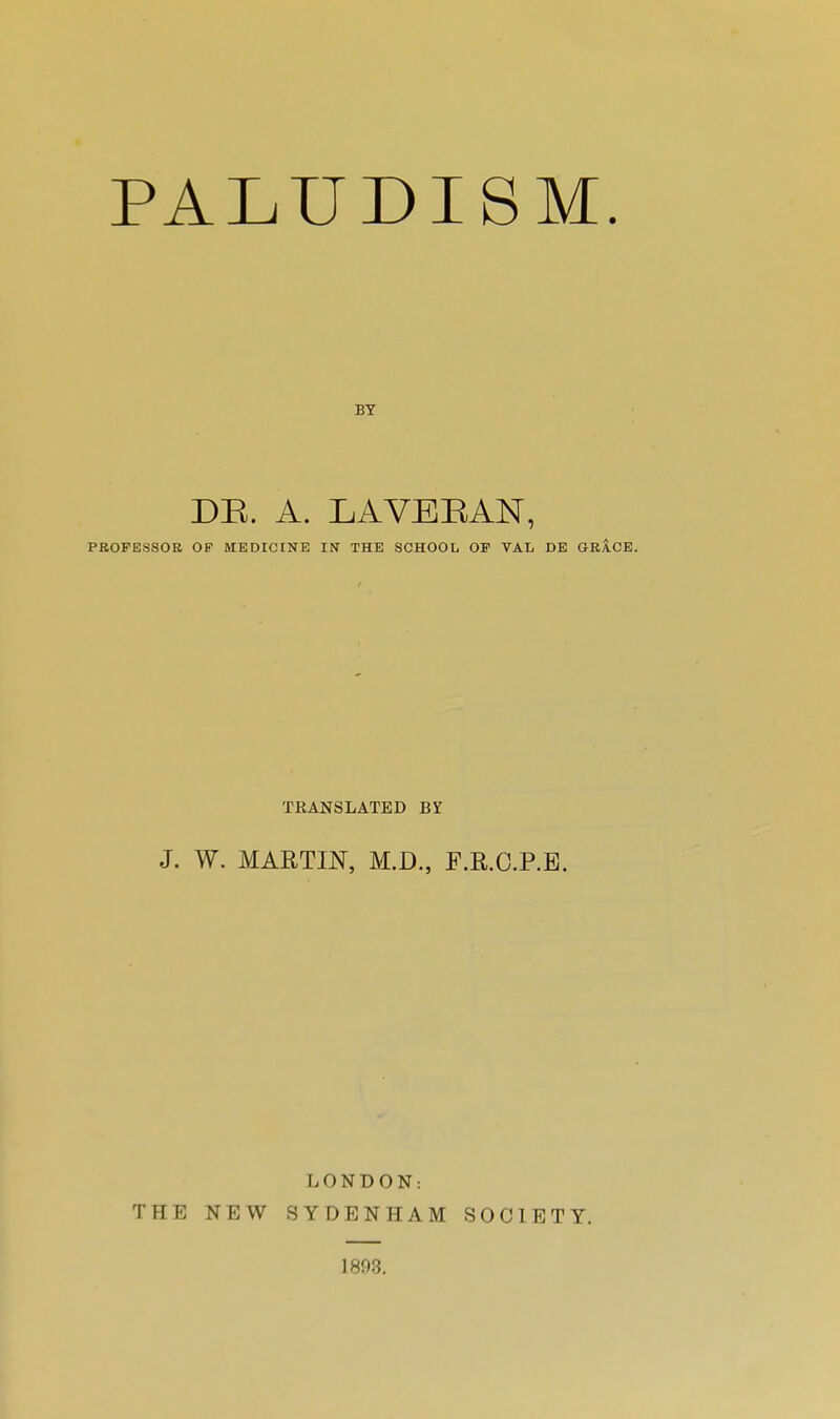 PALUDISM. DE. A. LAVEEAN, PfiOFESSOR OF MEDICINE IN THE SCHOOL OP VAL DE GRÂCE. TRANSLATED BY J. W. MARTIN, M.D., F.E.C.RE. LONDON: THE NEW SYDENHAM SOCIETY. 1893.