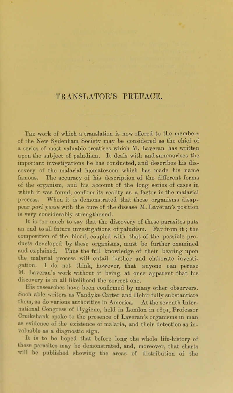 TEANSLATOR'S PEEPACE. The woi'k of which a translation is now offered to the members of the New Sydenham Society may be considered as the chief of a series of most valuable treatises which M. Laveran has written upon the subject of paludism. It deals with and summarises the important investigations he has conducted, and describes his dis- covery of the malarial haematozoon which has made his name famous. The accui'acy of his description of the different forms of the organism, and his account of the long series of cases in which it was found, confirm its reality as a factor in the malarial process. When it is demonstrated that these organisms disap- pear pari passxi, with the cure of the disease M. Laveran^s position is very considerably strengthened. It is too much to say that the discovery of these parasites puts an end to all future investigations of paludism. Far from it ; the composition of the blood, coupled with that of the possible pro- ducts developed by these organisms, must be further examined and explained. Thus the full knowledge of their bearing upon the malarial process will entail further and elaborate investi- gation. I do not think, however, that anyone can peruse M. Laveran's work without it being at once apparent that his discovery is in all likelihood the correct one. His researches have been confirmed by many other observers. Such able writers as Vandyke Carter and Hehir fully substantiate them, as do various authorities in America. At the seventh Inter- national Congress of Hygiene, held in London in i8gi, Professor Cruikshank spoke to the presence of Laveran's organisms in man as evidence of the existence of malaria, and their detection as in- valuable as a diagnostic sign. It is to be hoped that before long the whole life-history of these parasites may be demonstrated, and, moreover, that charts will be published showing the areas of distribution of the