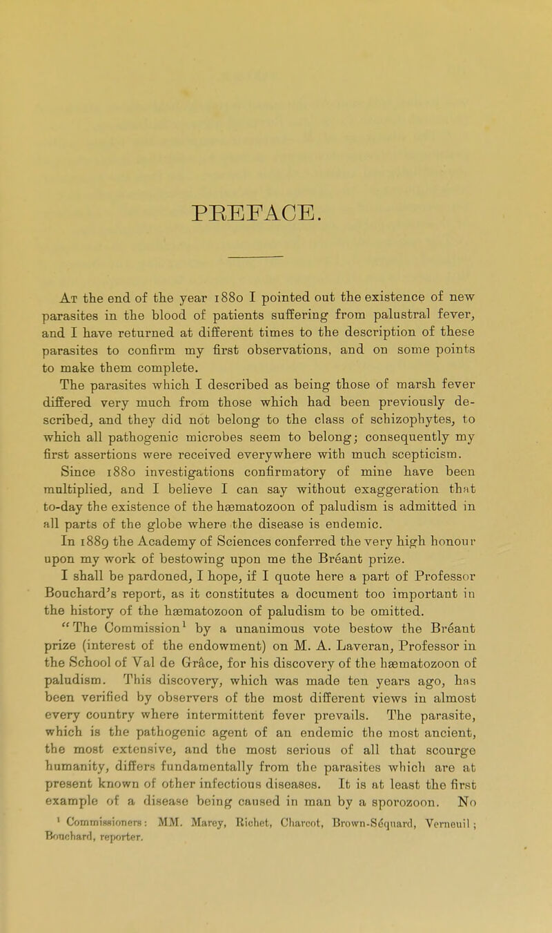 PREFACE. At the end of tlae year 1880 I pointed out the existence of new parasites in the blood of patients suffering from palustral fever, and I have returned at different times to the description of these parasites to confirm my first observations, and on some points to make them complete. The parasites which I described as being those of marsh fever differed very much from those which had been previously de- scribed, and they did not belong to the class of schizophytes, to which all pathogenic microbes seem to belong; consequently my first assertions were received everywhere with much scepticism. Since 1880 investigations confirmatory of mine have been multiplied, and I believe I can say without exaggeration thnt to-day the existence of the haematozoon of paludism is admitted in all parts of the globe where the disease is endemic. In 1889 the Academy of Sciences conferred the very high honour upon my work of bestowing upon me the Bréant prize. I shall be pardoned, I hope, if I quote here a part of Professor Bouchard's report, as it constitutes a document too important in the history of the haematozoon of paludism to be omitted. The Commission^ by a unanimous vote bestow the Bréant prize (interest of the endowment) on M. A. Laveran, Professor in the School of Val de Grâce, for his discovery of the hsematozoon of paludism. This discovery, which was made ten years ago, has been verified by observers of the most different views in almost every country where intermittent fever prevails. The parasite, which is the pathogenic agent of an endemic the most ancient, the most extensive, and the most serious of all that scourge humanity, differs fundamentally from the parasites which are at present known of other infectious diseases. It is at least the first example of a disease being caused in man by a spoi'ozoon. No ' Commissioners: MM. Marey, Richet, Charcot, Brown-Sdquard, Vcnieuil ; Boncharfl, reporter.