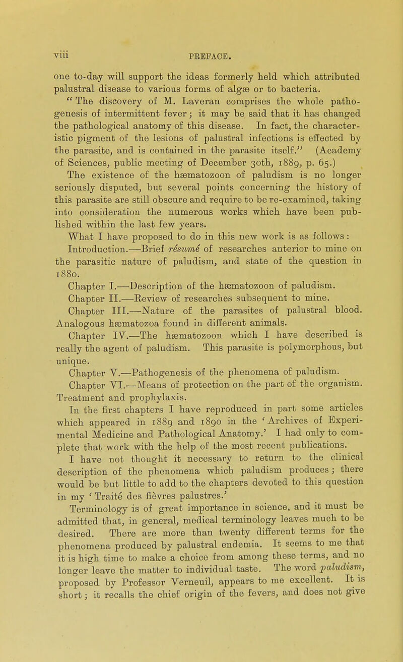 one to-day will support the ideas formerly held which attributed palustral disease to various forms of algte or to bacteria.  The discovery of M. Laveran comprises the whole patho- genesis of intermittent fever ; it may be said that it has changed the pathological anatomy of this disease. In fact, the character- istic pigment of the lesions of palustral infections is eiîected by the parasite, and is contained in the parasite itself. (Academy of Sciences, public meeting of December 30th, i88g, p. 65.) The existence of the hssmatozoon of paludism is no longer seriously disputed, but several points concerning the history of this parasite are still obscure and require to be re-examined, taking into consideration the numerous works which have been pub- lished within the last few years. What I have proposed to do in this new work is as follows : Introduction.—Brief résumé of researches anterior to mine on the parasitic nature of paludism, and state of the question in 1880. Chapter I.—Description of the hsematozoon of paludism. Chapter II.—Review of researches subsequent to mine. Chapter III.—Nature of the parasites of palustral blood. Analogous hsematozoa found in different animals. Chapter IV.—The hEematozoon which I have described is really the agent of paludism. This parasite is polymorphous, but unique. Chapter V.—Pathogenesis of the phenomena of paludism. Chapter VI.—Means of protection on the part of the organism. Treatment and prophylaxis. In the first chapters I have reproduced in part some articles which appeared in 1889 and 1890 in the 'Archives of Experi- mental Medicine and Pathological Anatomy.' I had only to com- plete that work with the help of the most recent publications. I have not thought it necessary to return to the clinical description of the phenomena which paludism produces; there would be but little to add to the chapters devoted to this question in my ' Traité des fièvres palustres.' Terminology is of great importance in science, and it must be admitted that, in general, medical terminology leaves much to be desired. There are more than twenty diiïerent terms for the phenomena produced by palustral endemia. It seems to me that it is high time to make a choice from among these terms, and no longer leave the matter to individual taste. The word paludism, proposed by Professor Verneuil, appears to me excellent. It is short ; it recalls the chief origin of the fevers, and does not give