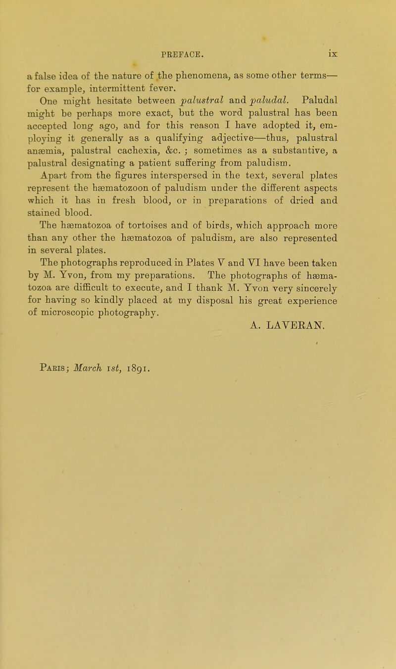 a false idea of the nature of the phenomena, as some othei' terms— for example, intermittent fever. One might hesitate between palustral and paludal. Paludal might be perhaps more exact, but the word palustral has been accepted long ago, and for this reason I have adopted it, em- ploying it generally as a qualifying adjective—thus, palustral anaemia, palustral cachexia, &c. ; sometimes as a substantive^ a palustral designating a patient suffering from paludism. Apart from the figures interspersed in the text, several plates represent the haematozoon of paludism under the different aspects which it has in fresh blood, or in preparations of dried and stained blood. The haematozoa of tortoises and of birds, which approach more than any other the haematozoa of paludism, are also represented in several plates. The photographs reproduced in Plates V and YI have been taken by M. Yvon, from my preparations. The photographs of haema- tozoa are difficult to execute, and I thank M. Yvon very sincerely for having so kindly placed at my disposal his great experience of microscopic photography. A. LAVERAK Paeis; March ist, 1891.