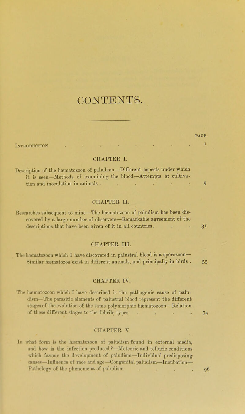 CONTENTS. PAGE Introduction ^ CHAPTER I. Description o£ the hœmatozoon of paludism—Different aspects under which it is seen—Methods of examining the blood—Attempts at cultiva- tion and inoculation in animals 9 CHAPTEE II. Researches subsequent to mine—The hsematozoon of paludism has been dis- covered by a large number of observers—Remarkable agreement of the descriptions that have been given of it in all countries. . . 31 CHAPTER III. The hsematozoon which I have discovered in palusti-al blood is a sporozoon— Similar hœmatozoa exist in different animals, and principally in birds . 55 CHAPTER IV. The hajmatozoon which I have described is the pathogenic cause of palu- dism—The para.sitic elements of palustral blood represent the different stages of the evolution of the same polymorphic htematozoon—Relation of these different stages to the febrile types . . . .74 CHAPTER V. In what form is the hsematozoon of paludism found in external media, and how is the infection produced ?—Meteoric and telluric conditions which favour the development of paludism—Individual predisposing ';atises—-Inflncncc of race and age—Congenital paludism—Incubation— Pathology of tli'^ [ilifînomona of paliidism . . . . 9É