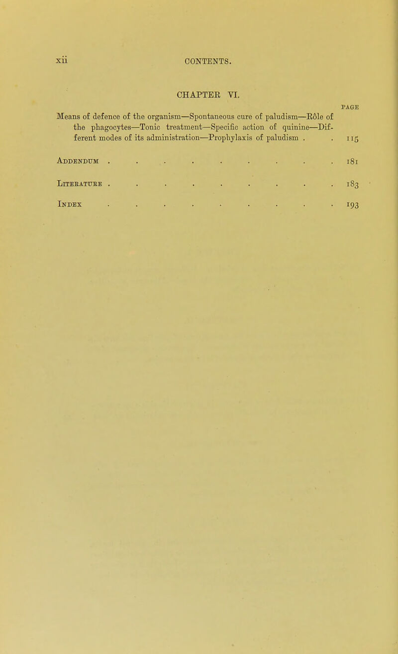 CHAPTER VI. PAGE Means of defence of the organism—Spontaneous cure of paludism—Eôle of the phagocytes—Tonic treatment—Specific action of quinine—Dif- ferent modes of its administration—Prophylaxis of paludism . . 115 Addendum ......... 181 LiTEEATTJEB ......... 183 Index 193