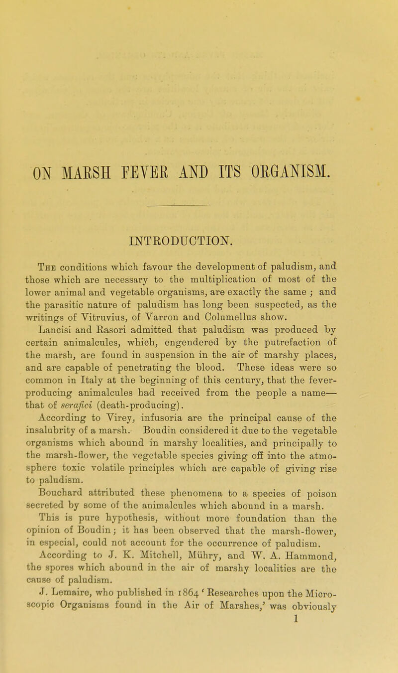 ON MARSH FEYER AND ITS ORGANISM. INTRODUCTION. The conditions which favour the development of paludism, and those which are necessary to the multiplication of most of the lower animal and vegetable organisms, are exactly the same ; and the parasitic nature of paludism has long been suspected, as the writings of Yitruvius, of Varron and Oolumellus show. Lancisi and Rasori admitted that paludism was produced by certain animalcules, which, engendered by the putrefaction of the marsh, are found in suspension in the air of marshy places, and are capable of penetrating the blood. These ideas were so common in Italy at the beginning of this century, that the fever- producing animalcules had received from the people a name— that of serafici (death-producing). According to Virey, infusoria are the principal cause of the insalubrity of a marsh. Boudin considered it due to the vegetable organisms which abound in marshy localities, and principally to the marsh-flower, the vegetable species giving off into the atmo- sphere toxic volatile principles which are capable of giving rise to paludism. Bouchard attributed these phenomena to a species of poison secreted by some of the animalcules which abound in a marsh. This is pure hypothesis, without more foundation than the opinion of Boudin ; it has been observed that the marsh-flower, in especial, could not account for the occurrence of paludism. According to -J. K. Mitchell, Miihry, and W. A. Hammond, the spores which abound in the air of marshy localities are the cause of paludism. J. Lemaire, who published in 1864 ' Researches upon the Micro- scopic Organisms found in the Air of Marshes,' was obviously