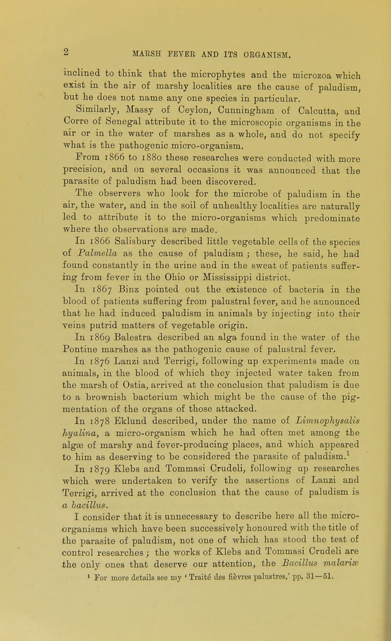 inclined to think that the microphytes and the microzoa which exist in the air of marshy localities are the cause of paludism, but he does not name any one species in particular. Similarly, Massy of Ceylon, Cunningham of Calcutta, and Cori*e of Senegal attribute it to the microscopic organisms in the air or in the water of marshes as a whole, and do not specify what is the pathogenic micro-organism. From 1866 to 1880 these researches were conducted with more precision, and on several occasions it was announced that the parasite of paludism had been discovered. The observers who look for the microbe of paludism in the air, the water, and in the soil of unhealthy localities are naturally led to attribute it to the micro-organisms which predominate where the observations are made. In 1866 Salisbury described little vegetable cells of the species of Palmella as the cause of paludism ; these, he said, he had found constantly in the urine and in the sweat of patients suffer- ing from fever in the Ohio or Mississippi district. In 1867 Binz pointed out the existence of bacteria in the blood of patients suffering from palustral fever, and he announced that he had induced paludism in animals by injecting into their veins putrid matters of vegetable origin. In 1869 Balestra described an alga found in the water of the Pontine marshes as the pathogenic cause of palustral fever. In 1876 Lanzi and Terrigi, following up experiments made on animals, in the blood of which they injected water taken from the marsh of Ostia, arrived at the conclusion that paludism is due to a brownish bacterium which might be the cause of the pig- mentation of the organs of those attacked. In 1878 Eklund described, under the name of Limnophysalis hyalina, a micro-organism which he had often met among the alg£e of marshy and fever-producing places, and which appeared to him as deserving to be considered the parasite of paludism.^ In 1879 Klebs and Tommasi Crudeli, following up researches which were undertaken to verify the assertions of Lanzi and Terrigi, arrived at the conclusion that the cause of paludism is a bacillus. I consider that it is unnecessary to describe here all the micro- organisms which have been successively honoured with the title of the parasite of paludism, not one of which has stood the test of control researches ; the works of Klebs and Tommasi Crudeli are the only ones that deserve our attention, the Bacillus malarias * For more details see my ' Traité des fièvi-es palustres,' pp. 31—51.