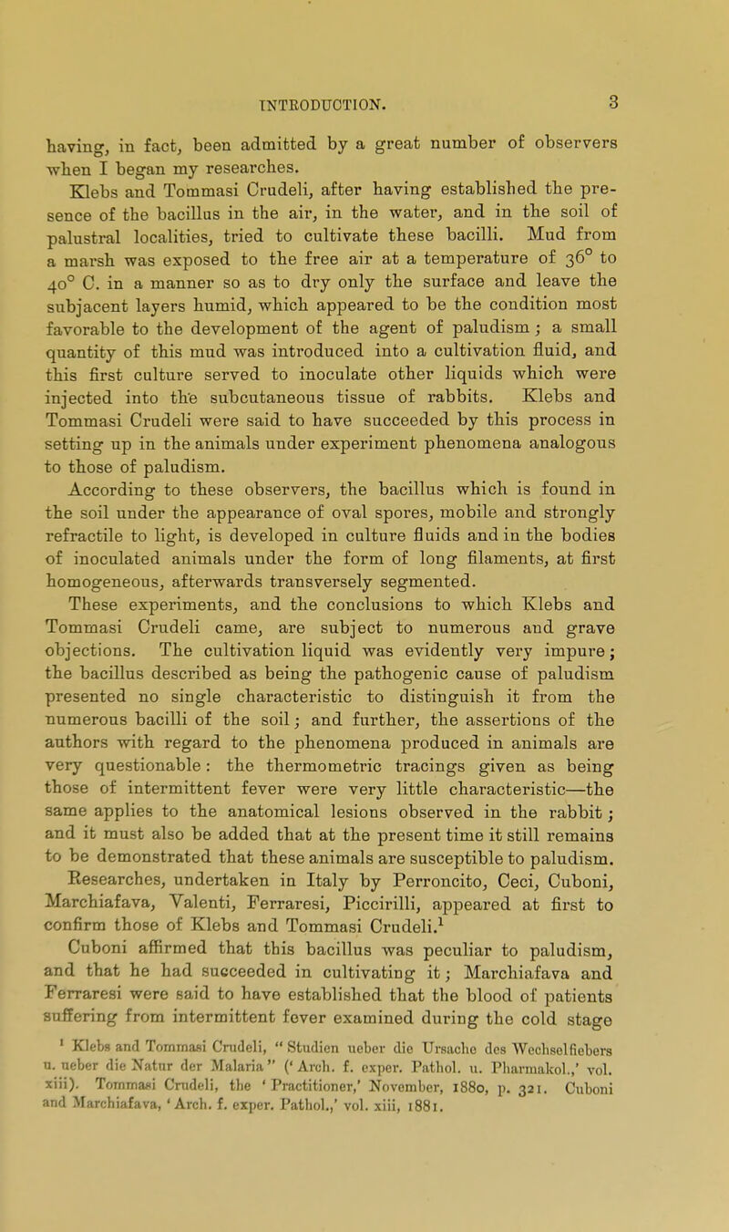 having, in fact, been admitted by a great number of observers ■when I began my researches. Klebs and Tommasi Crudeli, after having established the pre- sence of the bacillus in the air, in the water, and in the soil of palustral localities, tried to cultivate these bacilli. Mud from a marsh was exposed to the free air at a temperature of 36° to 40° C. in a manner so as to dry only the surface and leave the subjacent layers humid, which appeared to be the condition most favorable to the development of the agent of paludism ; a small quantity of this mud was introduced into a cultivation fluid, and this first culture served to inoculate other liquids which were injected into th'e subcutaneous tissue of rabbits. Klebs and Tommasi Crudeli were said to have succeeded by this process in setting up in the animals under experiment phenomena analogous to those of paludism. According to these observers, the bacillus which is found in the soil under the appearance of oval spores, mobile and strongly refractile to light, is developed in culture fluids and in the bodies of inoculated animals under the form of long filaments, at first homogeneous, afterwards transversely segmented. These experiments, and the conclusions to which Klebs and Tommasi Crudeli came, are subject to numerous and grave objections. The cultivation liquid was evidently very impure ; the bacillus described as being the pathogenic cause of paludism presented no single characteristic to distinguish it from the numerous bacilli of the soil ; and further, the assertions of the authors with regard to the phenomena produced in animals are very questionable : the thermometric tracings given as being those of intermittent fever were very little characteristic—the same applies to the anatomical lesions observed in the rabbit ; and it must also be added that at the present time it still remains to be demonstrated that these animals are susceptible to paludism. Researches, undertaken in Italy by Perroncito, Ceci, Cuboni, Marchiafava, Valenti, Ferraresi, Piccirilli, appeared at first to confirm those of Klebs and Tommasi Crudeli.^ Cuboni affirmed that this bacillus was peculiar to paludism, and that he had succeeded in cultivating it ; Marchiafava and Ferraresi were said to have established that the blood of patients suffering from intermittent fever examined during the cold stage ' Klebs and Tommasi Cnideli,  Studien ueber die Ursacbe des Wechselfiebers n. ueber die Natnr der Malaria ('Arch. f. exper. Pathol, u. Pliarmakol.,' vol. xiii). Tommasi Cnideli, tlie 'Practitioner,' November, 1880, p. 321. Cuboni and Marchiafava, 'Arch. f. exper. Pathol.,' vol. xiii, 1881.