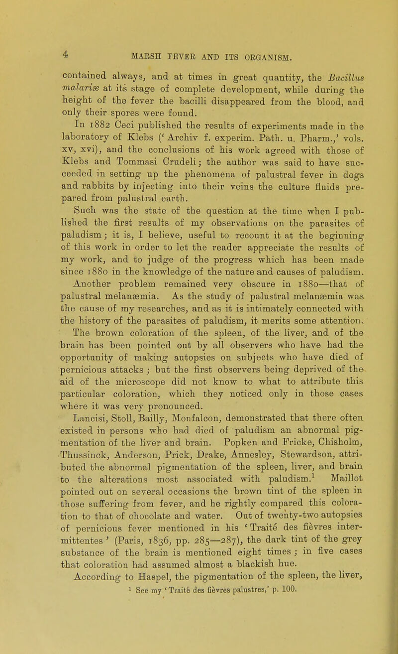 contained always, and at times in great quantity, the Bacillus malarias at its stage of complete development, while during the height of the fever the bacilli disappeared from the blood, and only their spores were found. In 1882 Ceci published the results of experiments made in the laboratory of Klebs ('Archiv f. experim. Path. u. Pharm.,' vols. XV, xvi), and the conclusions of his work agreed with, those of Klebs and Tommasi Crudeli ] the author was said to bave suc- ceeded in setting up the phenomena of palustral fever in dogs and rabbits by injecting into their veins the culture fluids pre- pared from palustral earth. Such was the state of the question at the time when I pub- lished the first results of my observations on the parasites of paludism ; it is, I believe, useful to recount it at the beginning of this work in order to let the reader appreciate the results of my work, and to judge of the progress which has been made since 1880 in the knowledge of the nature and causes of paludism. Another problem remained very obscure in 1880—that of palustral melanaemia. As the study of palustral melanœmia was the cause of my researches, and as it is intimately connected with the history of the parasites of paludism, it merits some attention. The brown coloration of the spleen, of the livei', and of the brain has been pointed out by all observers who have had the opportunity of making autopsies on subjects who have died of pernicious attacks ; but the first observers being deprived of the aid of the microscope did not know to what to attribute this particular coloration, which they noticed only in those cases where it was very pronounced. Lancisi, StoU, Bailly, Monfalcon, demonstrated that there often existed in persons who had died of paludism an abnormal pig- mentation of the liver and brain. Popken and Fricke, Chisholm, Thussinck, Anderson, Prick, Drake, Annesley, Stewardson, attri- buted the abnormal pigmentation of the spleen, liver, and brain to the alterations most associated with paludism.^ Maillot pointed out on several occasions the brown tint of the spleen in those suffering from fever, and he rightly compared this colora- tion to that of chocolate and water. Out of twenty-two autopsies of pernicious fever mentioned in his ' Traité des fièvres inter- mittentes ' (Paris, 1836, pp. 285—287), the dark tint of the grey substance of the brain is mentioned eight times ; in five cases that coloration had assumed almost a blackish hue. According to Haspel, the pigmentation of the spleen, the liver, ' See my ' Trait.6 des fièvres palustres,' p. 100.