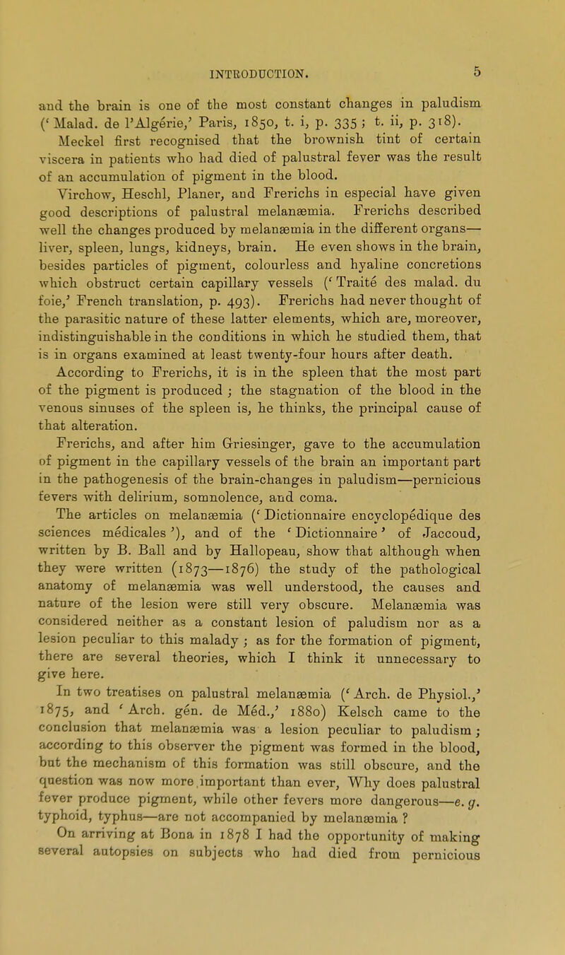 and the brain is one of the most constant changes in paludism {'Malad. de l'Algérie/ Paris, 1850, t. i, p. 335 ; t. ii, p. 318). Meckel first recognised that the brownish tint of certain viscera in patients who had died of palustral fever was the result of an accumulation of pigment in the blood. VirchoWj Heschl, Planer, and Frerichs in especial have given good descriptions of palustral melanasmia. Frerichs described well the changes produced by melanaemia in the different organs— liver, spleen, lungs, kidneys, brain. He even shows in the brain, besides particles of pigment, colourless and hyaline concretions which obstruct certain capillary vessels {' Traité des malad. du foie,' French translation, p. 493). Frerichs had never thought of the parasitic nature of these latter elements, which are, moreover, indistinguishable in the conditions in which he studied them, that is in organs examined at least twenty-four hours after death. According to Frerichs, it is in the spleen that the most part of the pigment is produced ; the stagnation of the blood in the venous sinuses of the spleen is, he thinks, the principal cause of that alteration. Frerichs, and after him Grriesinger, gave to the accumulation of pigment in the capillary vessels of the brain an important part in the pathogenesis of the brain-changes in paludism—pernicious fevers with delirium, somnolence, and coma. The articles on melanaemia {' Dictionnaire encyclopédique des sciences médicales and of the ' Dictionnaire ' of Jaccoud, written by B. Ball and by Hallopeau, show that although when they were written (1873—1876) the study of the pathological anatomy of melauEemia was well understood, the causes and nature of the lesion were still very obscure. Melanaemia was considered neither as a constant lesion of paludism nor as a lesion peculiar to this malady ; as for the formation of pigment, there are several theories, which I think it unnecessary to give here. In two treatises on palustral melanœmia Arch, de Physiol./ 1875, and 'Arch. gén. de Méd.,' 1880) Kelsch came to the conclusion that melanaemia was a lesion peculiar to paludism; according to this observer the pigment was formed in the blood, but the mechanism of this formation was still obscure, and the question was now more,important than ever, Why does palustral fever produce pigment, while other fevers more dangerous—e. g. typhoid, typhus—are not accompanied by melansemia ? On arriving at Bona in 1878 I had the opportunity of making several autopsies on subjects who had died from pernicious