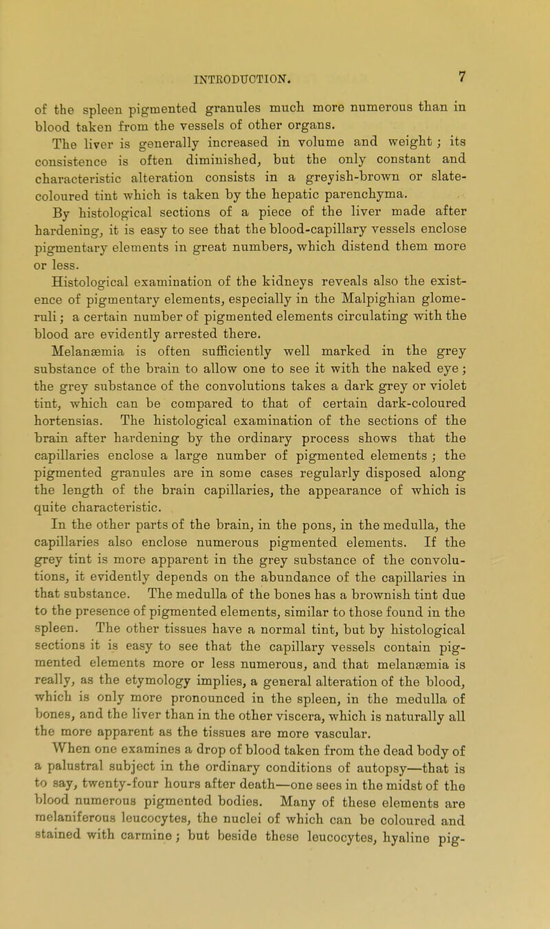 of the spleen pigmented granules mucli more numerous than in blood taken from the vessels of other organs. The liver is generally increased in volume and weight ; its consistence is often diminished^ but the only constant and characteristic alteration consists in a greyish-brown or slate- coloured tint which is taken by the hepatic parenchyma. By histological sections of a piece of the liver made after hardening, it is easy to see that the blood-capillary vessels enclose pigmentary elements in great numbers, which distend them more or less. Histological examination of the kidneys reveals also the exist- ence of pigmentary elements, especially in the Malpighian glome- ruli ; a certain number of pigmented elements circulating with the blood are evidently arrested there. Melansemia is often sufficiently well marked in the grey substance of the brain to allow one to see it with the naked eye ; the grey substance of the convolutions takes a dark grey or violet tint, which can be compared to that of certain dark-coloured hortensias. The histological examination of the sections of the brain after hardening by the ordinary process shows that the capillaries enclose a large number of pigmented elements ; the pigmented granules are in some cases regularly disposed along the length of the brain capillaries, the appearance of which is quite characteristic. In the other parts of the brain, in the pons, in the medulla, the capillaries also enclose numerous pigmented elements. If the grey tint is more apparent in the grey substance of the convolu- tions, it evidently depends on the abundance of the capillaries in that substance. The medulla of the bones has a brownish tint due to the presence of pigmented elements, similar to those found in the spleen. The other tissues have a normal tint, but by histological sections it is easy to see that the capillary vessels contain pig- mented elements more or less numerous, and that melanasmia is really, as the etymology implies, a general alteration of the blood, which is only more pronounced in the spleen, in the medulla of bones, and the liver than in the other viscera, which is naturally all the more apparent as the tissues are more vascular. When one examines a drop of blood taken from the dead body of a palustral subject in the ordinary conditions of autopsy—that is to say, twenty-four hours after death—one sees in the midst of the blood numerous pigmented bodies. Many of these elements are raelaniferous leucocytes, the nuclei of which can be coloured and stained with carmine ; but beside these leucocytes, hyaline pig-