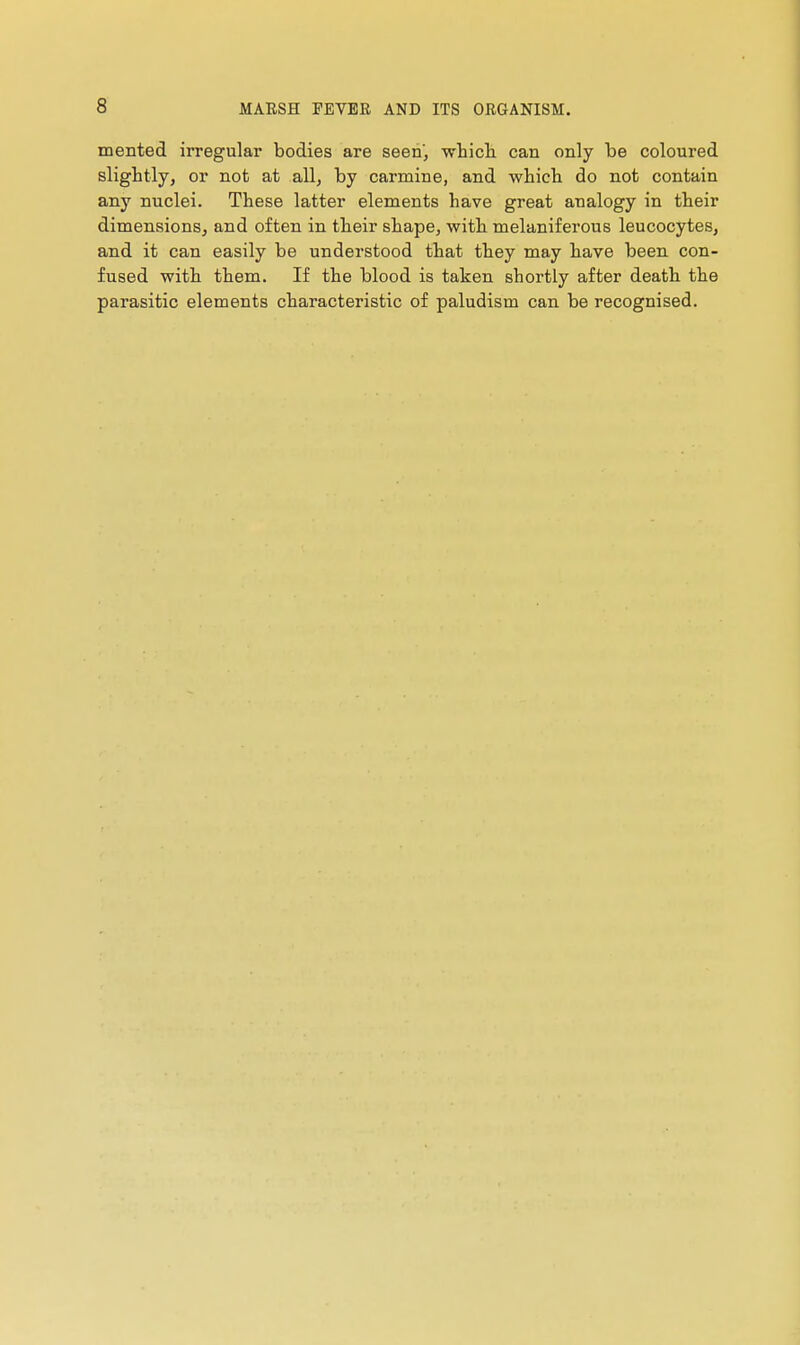mented irregular bodies are seen, which can only be coloured slightly, or not at all, by carmine, and which do not contain any nuclei. These latter elements have great analogy in their dimensionsj and often in their shape, with melaniferous leucocytes, and it can easily be understood that they may have been con- fused with them. If the blood is taken shortly after death the parasitic elements characteristic of paludism can be recognised.