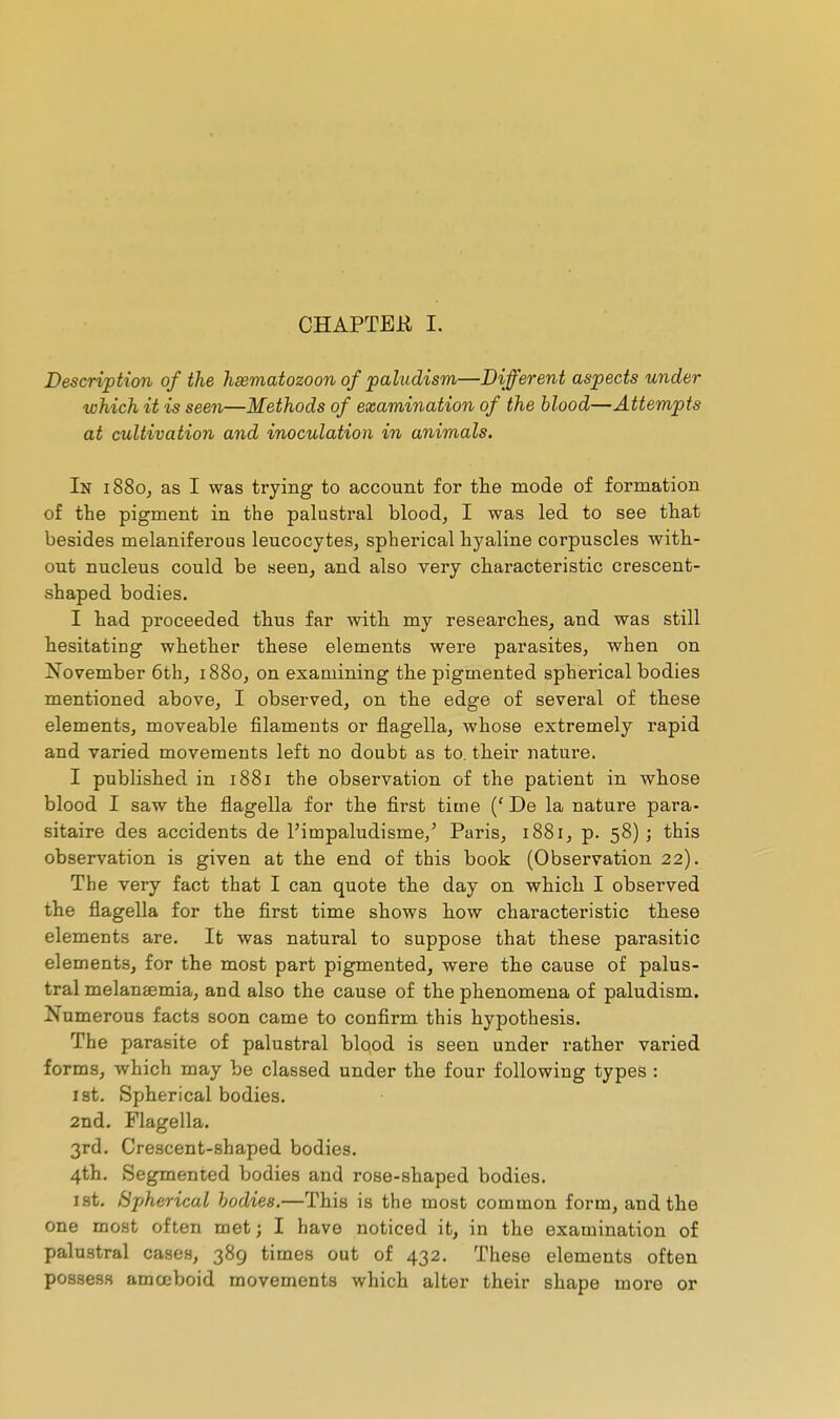 CHAPTER I. Description of the hsematozoon of paludism—Different aspects under which it is seen—Methods of examination of the blood—Attempts at cultivation and inoculation in animals. In 1880, as I was trying to account for the mode of formation of the pigment in the palustral bloody I was led to see that besides melaniferous leucocytes, spherical hyaline corpuscles with- out nucleus could be seen, and also very characteristic crescent- shaped bodies. I had proceeded thus far with my researches, and was still hesitating whether these elements were parasites, when on November 6th, 1880, on examining the pigmented spherical bodies mentioned above, I observed, on the edge of several of these elements, moveable filaments or flagella, whose extremely rapid and varied movements left no doubt as to. their nature. I published in 1881 the observation of the patient in whose blood I saw the flagella for the first time (' De la nature para- sitaire des accidents de l'impaludisme,' Paris, 1881, p. 58)5 this observation is given at the end of this book (Observation 22). The very fact that I can quote the day on which I observed the flagella for the first time shows how characteristic these elements are. It was natural to suppose that these parasitic elements, for the most part pigmented, were the cause of palus- tral melanaemia, and also the cause of the phenomena of paludism. Numerous facts soon came to confirm this hypothesis. The parasite of palustral blood is seen under rather varied forms, which may be classed under the four following types : 1st. Spherical bodies. 2nd. Flagella. 3rd. Crescent-shaped bodies. 4th. Segmented bodies and rose-shaped bodies. ist. Spherical bodies.—This is the most common form, and the one most often met; I have noticed it, in the examination of palustral cases, 389 times out of 432. These elements often possess amœboid movements which alter their shape more or