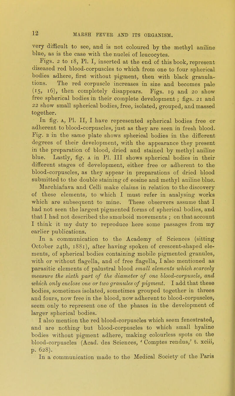 very difficult to see, and is not coloured by the methyl aniline blue, as is the case with the nuclei of leucocytes. rigs. 2 to i8, PI. I, inserted at the end of this book, represent diseased red blood-corpuscles to which from one to four spherical bodies adhere, first without pigment, then with black granula- tions. The red corpuscle increases in size and becomes pale (15, 16), then completely disappears. Figs. 19 and 20 show free spherical bodies in their complete development ; figs. 21 and 22 show small spherical bodies, free, isolated, grouped, and massed together. In fig. A, PI. II, I have represented spherical bodies free or adherent to blood-corpuscles, just as they are seen in fresh blood. Fig. E in the same plate shows spherical bodies in the different degrees of their development, with the appearance they present in the preparation of blood, dried and stained by methyl aniline blue. Lastly, fig. a in PI. Ill shows spherical bodies in their different stages of development, either free or adherent to the blood-corpuscles, as they appear in preparations of dried blood submitted to the double staining of eosine and methyl aniline blue. Marchiafava and Colli make claims in relation to the discovery of these elements, to which I must refer in analysing works which are subsequent to mine. These observers assume that I had not seen the largest pigmented forms of spherical bodies, and that I had not described the amœboid movements ; on that account I think it my duty to reproduce here some passages from my earlier publications. In a communication to the Academy of Sciences (sitting October 24th, 1881), after having spoken of crescent-shaped ele- ments, of spherical bodies containing mobile pigmented granules, with or without flagella, and of free flagella, I also mentioned as parasitic elements of palustral blood small elements which scarcely measure the sixth part of the diameter of one hlood-corpuscle, and which only enclose one or two granules of pigment. I add that these bodies, sometimes isolated, sometimes grouped together in threes and fours, now free in the blood, now adherent to blood-corpuscles, seem only to represent one of the phases in the development of larger spherical bodies. I also mention the red blood-corpuscles which seem fenestrated, and are nothing but blood-corpuscles to which small hyaline bodies without pigment adhere, making colourless spots on the blood-corpuscles (Acad, des Sciences, ' Comptes rendus,- t. xciii, p. 628). In a communication made to the Medical Society of the Paris