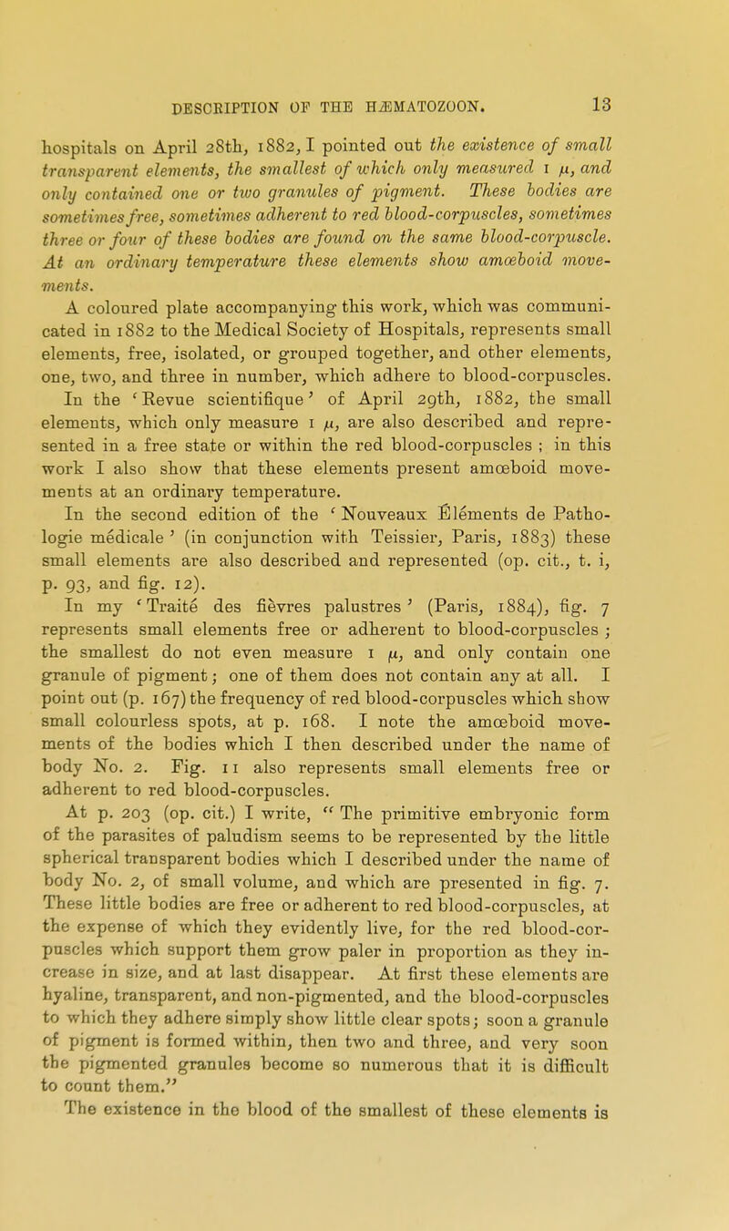 hospitals on April 28tli, 1882,1 pointed out the existence of small transparent elements, the smallest of which only measicred i ju, and only contained one or two granules of pigment. These bodies are sometimes free, sometimes adherent to red blood-corpuscles, sometimes three or four of these bodies are found on the same blood-corpuscle. At an ordinary temperature these elements show amoeboid move- ments. A coloured plate accompanying- this work, which was communi- cated in 1882 to the Medical Society of Hospitals, represents small elements, free, isolated, or grouped together, and other elements, one, two, and three in number, which adhere to blood-corpuscles. In the 'Revue scientifique' of April 2gth, 1882, the small elements, which only measure i yu, are also described and repre- sented in a free state or within the red blood-corpuscles ; in this work I also show that these elements present amoeboid move- ments at an ordinary temperature. In the second edition of the 'Nouveaux Eléments de Patho- logie médicale ' (in conjunction with Teissiei, Paris, 1883) these small elements are also described and represented (op. cit., t. i, p. 93, and fig, 12). In my 'Traité des fièvres palustres' (Paris, 1884), fig. 7 represents small elements free or adherent to blood-corpuscles ; the smallest do not even measure i fx, and only contain one granule of pigment ; one of them does not contain any at all. I point out (p. 167) the frequency of red blood-corpuscles which show small colourless spots, at p. 168. I note the amoeboid move- ments of the bodies which I then described under the name of body No. 2. Fig. 11 also represents small elements free or adherent to red blood-corpuscles. At p. 203 (op. cit.) I write,  The primitive embryonic form of the parasites of paludism seems to be represented by the little spherical transparent bodies which I described under the name of body No. 2, of small volume, and which are presented in fig. 7. These little bodies are free or adherent to red blood-corpuscles, at the expense of which they evidently live, for the red blood-cor- puscles which support them grow paler in proportion as they in- crease in size, and at last disappear. At first these elements are hyaline, transparent, and non-pigmented, and the blood-corpuscles to which they adhere simply show little clear spots; soon a granule of pigment is formed within, then two and three, and very soon the pigmented granules become so numerous that it is difficult to count them. The existence in the blood of the smallest of these elements is