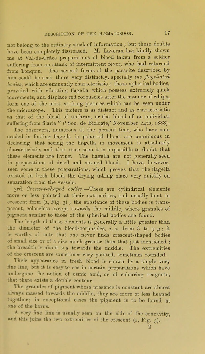 not belong to the ordinary stock of information ; but tbese doubts have been completely dissipated. M. Laveran has kindly shown me at Val-de-Grace preparations of blood taken from a soldier suffering from an attack of intermittent fever, who had returned from Tonquin. The several forms of the parasite described by him could be seen there very distinctly, specially the flagellated bodies, which are eminently characteristic ; these spherical bodies, provided with vibrating flagella which possess extremely quick movements, and displace red corpuscles after the manner of whips, form one of the most striking pictures which can be seen under the microscope. This picture is as distinct and as characteristic as that of the blood of anthrax, or the blood of an individual suffering from filaria  (' Soc. de Biologie,'November 24th, 1888). The observers, numerous at the present time, who have suc- ceeded in finding flagella in palustral blood are unanimous in declaring that seeing the flagella in movement is absolutely characteristic, and that once seen it is impossible to doubt that these elements are living. The flagella are not generally seen in preparations of dried and stained blood. I have, however, seen some in these preparations, which proves that the flagella existed in fresh blood, the drying taking place very quickly on separation from the vessels. 3rd. Crescent-shaped bodies.—These are cylindrical elements more or less pointed at their extremities, and usually bent in crescent form (a. Fig. 3) ; the substance of these bodies is trans- parent, colourless except towards the middle, where granules of pigment similar to those of the spherical bodies are found. The length of these elements is generally a little greater than the diameter of the blood-corpuscles, i. e. from 8 to 9 ; it is worthy of note that one never finds crescent-shaped bodies of small size or of a size much greater than that just mentioned j the breadth is about 2 /x towards the middle. The extremities of the crescent are sometimes very pointed, sometimes rounded. Their appearance in fresh blood is shown by a single very fine line, but it is easy to see in certain preparations Avhich have undergone the action of osmic acid, or of coloui'ing reagents, that there exists a double contour. The granules of pigment whose presence is constant are almost always massed towards the middle, they are more or less heaped together ; in exceptional cases the pigment is to be found at one of the horns. A very fine line is usually seen on the side of the concavity, and this joins the two extremities of the crescent (b, Fig. 3). 2