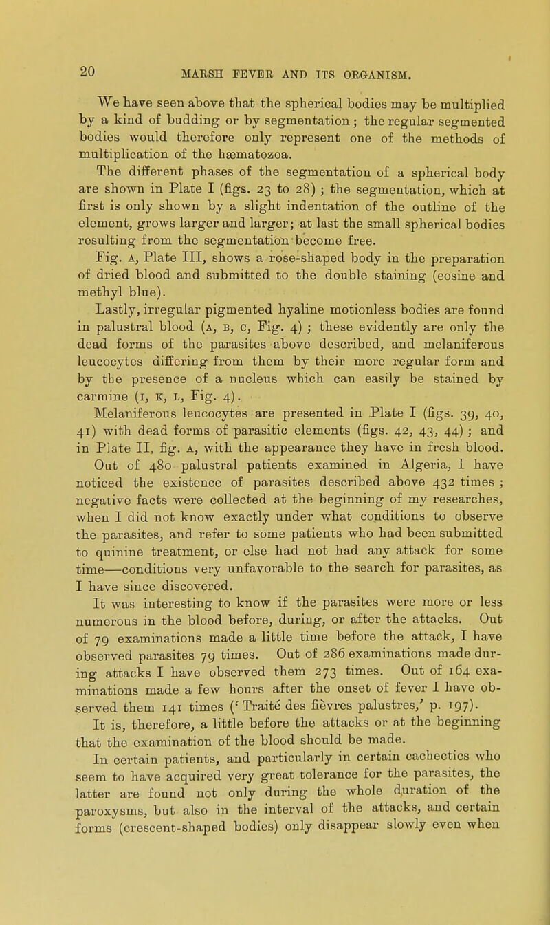 We have seen above that the spherical bodies may be multiplied by a kiud of budding or by segmentation ; the regular segmented bodies would therefore only represent one of the methods of multiplication of the haematozoa. The different phases of the segmentation of a spherical body are shown in Plate I (figs. 23 to 28) ; the segmentation, which at first is only shown by a slight indentation of the outline of the element, grows larger and larger; at last the small spherical bodies resulting from the segmentation become free. Fig. A, Plate III, shows a rose-shaped body in the preparation of dried blood and submitted to the double staining (eosine and methyl blue). Lastly, irregular pigmented hyaline motionless bodies are found in palustral blood (a, b, c. Fig. 4) ; these evidently are only the dead forms of the parasites above described, and melaniferous leucocytes differing from them by their more regular form and by the presence of a nucleus which can easily be stained by carmine (i, K, L, Fig. 4). Melaniferous leucocytes are presented in Plate I (figs. 39, 40, 41) with dead forms of parasitic elements (figs. 42, 43, 44) ■ and in Plate II, fig. A, with the appearance they have in fresh blood. Out of 480 palustral patients examined in Algeria, I have noticed the existence of parasites described above 432 times ; negative facts were collected at the beginning of my researches, when I did not know exactly under what conditions to observe the parasites, and refer to some patients who had been submitted to quinine treatment, or else had not had any attack for some time—conditions very unfavorable to the search for parasites, as I have since discovered. It was interesting to know if the parasites were more or less numerous in the blood before, during, or after the attacks. Out of 79 examinations made a little time before the attack, I have observed parasites 79 times. Out of 286 examinations made dur- ing attacks I have observed them 273 times. Out of 164 exa- minations made a few hours after the onset of fever I have ob- served them 141 times ('Traité des fièvres palustres,' p. 197). It is, therefore, a little before the attacks or at the beginning that the examination of the blood should be made. In certain patients, and particularly in certain cachectics who seem to have acquired very great tolerance for the parasites, the latter are found not only during the whole duration of the paroxysms, but also in the interval of the attacks, and certain forms (crescent-shaped bodies) only disappear slowly even when