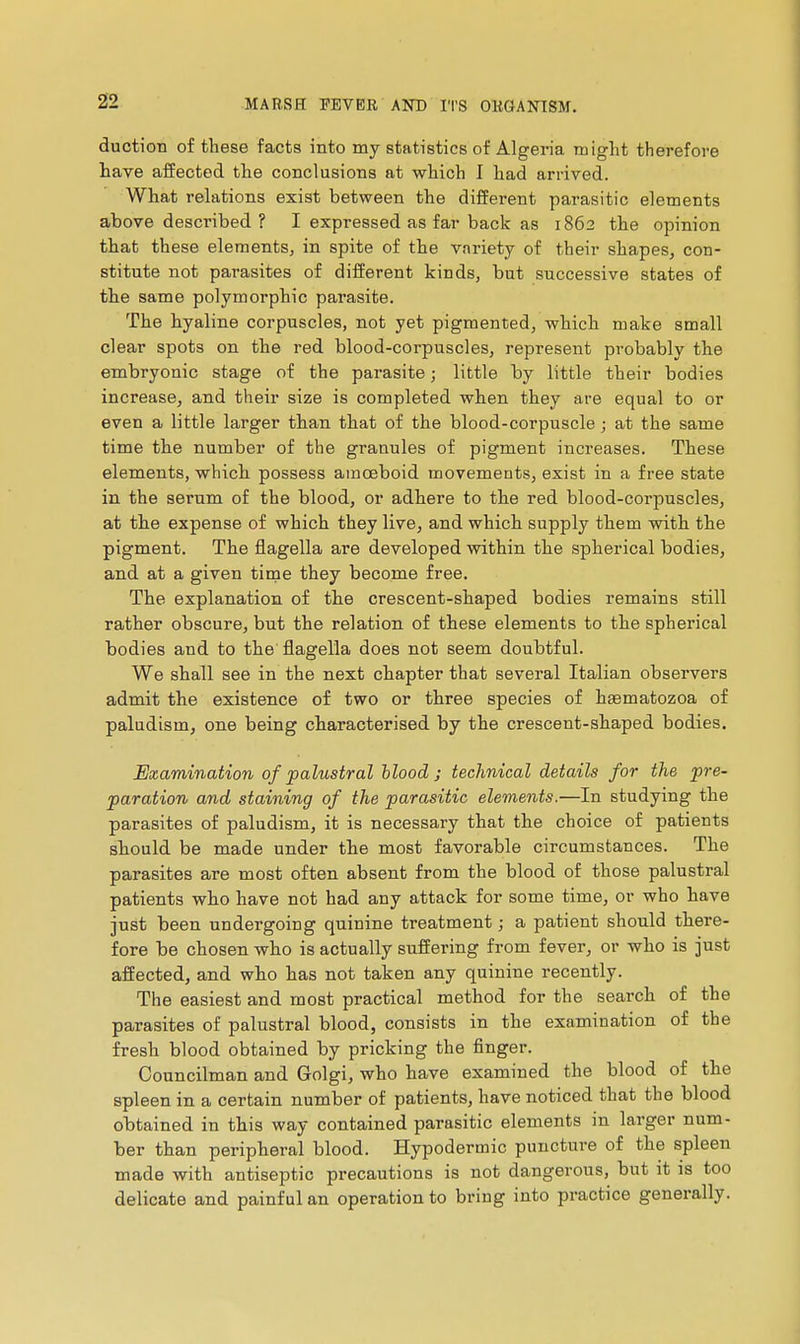 duction of these facts into my statistics of Algeria might therefore have affected the conclusions at which I had arrived. What relations exist between the different parasitic elements above described? I expressed as far back as 1862 the opinion that these elements, in spite of the variety of their shapes, con- stitute not parasites of different kinds, but successive states of the same polymorphic parasite. The hyaline corpuscles, not yet pigmented, which make small clear spots on the red blood-corpuscles, represent probably the embryonic stage of the parasite ; little by little their bodies increase, and their size is completed when they are equal to or even a little larger than that of the blood-corpuscle ; at the same time the number of the granules of pigment increases. These elements, which possess amoeboid movements, exist in a free state in the serum of the blood, or adhere to the red blood-corpuscles, at the expense of which they live, and which supply them with the pigment. The flagella are developed within the spherical bodies, and at a given time they become free. The explanation of the crescent-shaped bodies remains still rather obscure, but the relation of these elements to the spherical bodies and to the flagella does not seem doubtful. We shall see in the next chapter that several Italian observers admit the existence of two or three species of hasmatozoa of paludism, one being characterised by the crescent-shaped bodies. Examination of palustral hlood j technical details for the pre- paration and staining of the parasitic elements.—In studying the parasites of paludism, it is necessary that the choice of patients should be made under the most favorable circumstances. The parasites are most often absent from the blood of those palustral patients who have not had any attack for some time, or who have just been undergoing quinine treatment ; a patient should there- fore be chosen who is actually suffering from fever, or who is just affected, and who has not taken any quinine recently. The easiest and most practical method for the search of the parasites of palustral blood, consists in the examination of the fresh blood obtained by pricking the finger. Councilman and Golgi, who have examined the blood of the spleen in a certain number of patients, have noticed that the blood obtained in this way contained parasitic elements in larger num- ber than peripheral blood. Hypodermic puncture of the spleen made with antiseptic precautions is not dangerous, but it is too delicate and painful an operation to bring into practice generally.