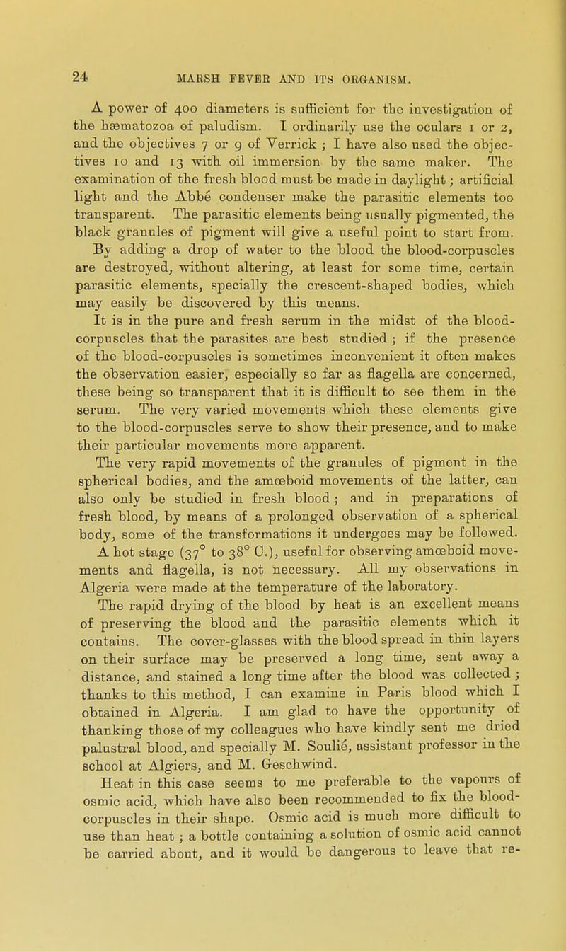 A power of 400 diameters is sufficient for the investigation of tlie hsematozoa of paludism. I ordinarily use the oculars i or 2, and the objectives 7 or 9 of Verrick ; I have also used the objec- tives 10 and 13 with oil immersion by the same maker. The examination of the fresh blood must be made in daylight ; artificial light and the Abbé condenser make the parasitic elements too transparent. The parasitic elements being usually pigmented, the black granules of pigment will give a useful point to start from. By adding a drop of water to the blood the blood-corpuscles are destroyed, without altering, at least for some time, certain parasitic elements, specially the crescent-shaped bodies, which may easily be discovered by this means. It is in the pure and fresh serum in the midst of the blood- corpuscles that the parasites are best studied ; if the presence of the blood-corpuscles is sometimes inconvenient it often makes the observation easier, especially so far as flagella are concerned, these being so transparent that it is difficult to see them in the serum. The very varied movements which these elements give to the blood-corpuscles serve to show their presence, and to make tbeir particular movements more apparent. Th.e very rapid movements of the granules of pigment in the Bpberical bodies, and the amoeboid movements of the latter, can also only be studied in fresh blood ; and in preparations of fresh blood, by means of a prolonged observation of a spherical body, some of the transformations it undergoes may be followed. A hot stage (37° to 38° C), useful for observing amoeboid move- ments and flagella, is not necessary. All my observations in Algeria were made at the temperature of the laboratory. The rapid drying of the blood by heat is an excellent means of preserving the blood and the parasitic elements which it contains. The cover-glasses with the blood spread in thin layers on their surface may be preserved a long time, sent away a distance, and stained a long time after the blood was collected ; thanks to this method, I can examine in Paris blood which I obtained in Algeria. I am glad to have the opportunity of thanking those of my colleagues who have kindly sent me dried palustral blood, and specially M. Soulil, assistant professor in the school at Algiers, and M. Geschwind. Heat in this case seems to me preferable to the vapours of osmic acid, which have also been recommended to fix the blood- corpuscles in their shape. Osmic acid is much more difficult to use than heat ; a bottle containing a solution of osmic acid cannot be carried about, and it would be dangerous to leave that re-