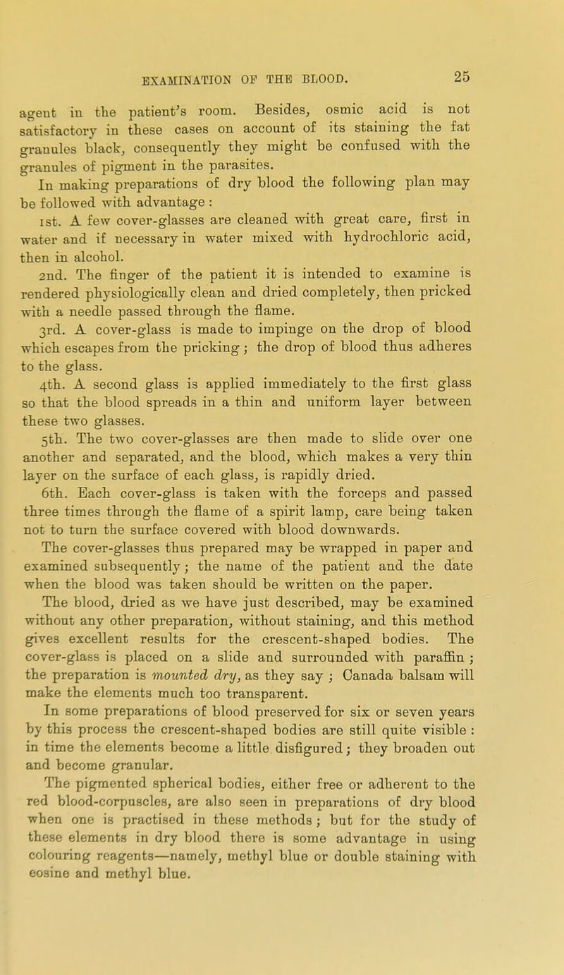 agent in the patient's room. Besides, osmic acid is not satisfactory in these cases on account of its staining the fat granules black, consequently they might be confused with the granules of pigment in the parasites. In making preparations of dry blood the following plan may be followed with advantage : I St. A few cover-glasses are cleaned with great care, first in water and if necessary in water mixed with hydrochloric acid, then in alcohol. 2nd. The finger of the patient it is intended to examine is rendered physiologically clean and dried completely, then pricked with a needle passed through the flame. 3rd. A cover-glass is made to impinge on the drop of blood which escapes from the pricking ; the drop of blood thus adheres to the glass. 4th. A second glass is applied immediately to the first glass so that the blood spreads in a thin and uniform layer between these two glasses. 5th. The two cover-glasses are then made to slide over one another and separated, and the blood, which makes a very thin layer on the surface of each glass, is rapidly dried. 6th. Each cover-glass is taken with the forceps and passed three times through the flame of a spirit lamp, care being taken not to turn the surface covered with blood downwards. The cover-glasses thus prepared may be wrapped in paper and examined subsequently ; the name of the patient and the date when the blood was taken should be written on the paper. The blood, dried as we have just described, may be examined without any other preparation, without staining, and this method gives excellent results for the crescent-shaped bodies. The cover-glass is placed on a slide and surrounded with parafiân ; the preparation is mounted dry, as they say ; Canada balsam will make the elements much too transparent. In some preparations of blood preserved for six or seven years by this process the crescent-shaped bodies are still quite visible : in time the elements become a little disfigured; they broaden out and become granular. The pigmented spherical bodies, either free or adherent to the red blood-corpuscles, are also seen in preparations of dry blood when one is practised in these methods ; but for the study of these elements in dry blood there is some advantage in using colouring reagents—namely, methyl blue or double staining with eosine and methyl blue.