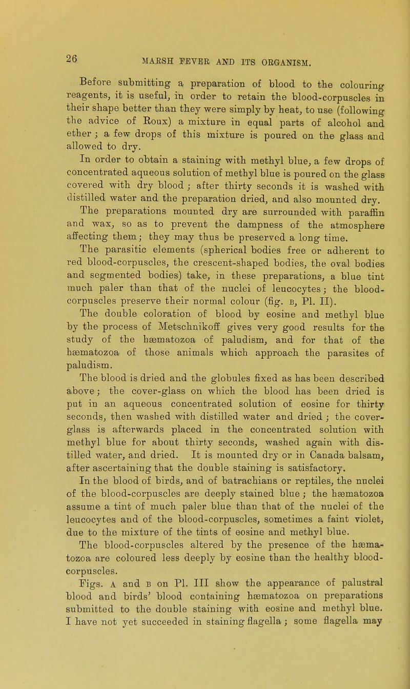 Before submitting a preparation of blood to the colouring reagents, it is useful, in order to retain the blood-corpuscles in their shape better than they were simply by heat, to use (following the advice of Roux) a mixture in equal parts of alcohol and ether ; a few drops of this mixture is poured on the glass and allowed to dry. In order to obtain a staining with methyl blue, a few drops of concentrated aqueous solution of methyl blue is poured on the glass covered with dry blood ; after thirty seconds it is washed with distilled water and the preparation dried, and also mounted dry. The preparations mounted dry are surrounded with paraffin and wax, so as to prevent the dampness of the atmosphere affecting them ; they may thus be preserved a long time. The parasitic elements (spherical bodies free or adherent to red blood-corpuscles, the crescent-shaped bodies, the oval bodies and segmented bodies) take, in these preparations, a blue tint much paler than that of the nuclei of leucocytes; the blood- corpuscles preserve their normal colour (fig. b, PI. II). The double coloration of blood by eogine and methyl blue by the process of Metschnikoff gives very good results for the study of the hasmatozoa of paludism, and for that of the heematozoa of those animals which approach the parasites of paludism. The blood is dried and the globules fixed as has been described above ; the cover-glass on which the blood has been dried is put in an aqueous concentrated solution of eosine for thirty seconds, then washed with distilled water and dried ; the cover- glass is afterwards placed in the concentrated solution with methyl blue for about thirty seconds, washed again with dis- tilled water, and dried. It is mounted dry or in Canada balsam, after ascertaining that the double staining is satisfactory. In the blood of birds, and of batrachians or reptiles, the nuclei of the blood-corpuscles are deeply stained blue ; the htematozoa assume a tint of much paler blue than that of the nuclei of the leucocytes and of the blood-corpuscles, sometimes a faint violet, due to the mixture of the tints of eosine and methyl blue. The blood-corpuscles altered by the presence of the hsema- tozoa are coloured less deeply by eosine than the healthy blood- corpuscles. Figs. A and B on PI. Ill show the appearance of palustral blood and birds' blood containing hasmatozoa on preparations submitted to the double staining with eosine and methyl blue. I have not yet succeeded in staining flagella ; some flagella may