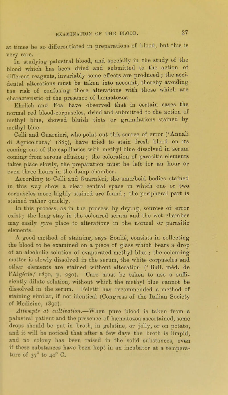 at times be so differentiated in preparations of blood, bat tliis is very rare. In studying palustral blood, and specially in the study of the blood which has been dried and submitted to the action of different reagents^ invariably some effects are produced ; the acci- dental alterations must be taken into account, thereby avoiding the risk of confusing these alterations with those which are characteristic of the presence of haematozoa. Ehrlich and Foa have observed that in certain cases the normal red blood-corpuscles, dried and submitted to the action of methyl blue, showed bluisb tints or granulations stained by methyl blue. Celli and Gruarnieri, who point out this source of error ('Annali di Agricoltura,' 1889), have tried to stain fresh blood on its coming out of the capillaries with methyl blue dissolved in serum coming from serous effusion ; the coloration of parasitic elements takes place slowly, the preparation must be left for an hour or even three hours in the damp chamber. According to Celli and Guarnieri, the amœboid bodies stained in this way show a clear central space in which one or two corpuscles more highly stained are found ; the peripheral part is stained rather quickly. In this process, as in the process by drying, sources of error exist j the long stay in the coloured serum and the wet chamber may easily give place to alterations in the normal or parasitic elements. A good method of staining, says Soulie, consists in collecting the blood to be examined on a piece of glass which bears a drop of an alcoholic solution of evaporated methyl blue ; the coloui-ing matter is slowly dissolved in the serum, the white corpuscles and other elements are stained without alteration {' Bull. méd. de l'Algérie,' 1890, p. 230). Care must he taken to use a suffi- ciently dilute solution, without which the methyl blue cannot be dissolved in the serum. Feletti has recommended a method of staining similar, if not identical (Congress of the Italian Society of Medicine, 1890). Attemptu at ciiUivation.—When pure blood is taken from a palustral patient and the presence of haematozoa ascertained, some drops should be put in broth, in gelatine, or jell}'-, or on potato, and it will be noticed that after a few days the broth is limpid, and no colony has been raised in the solid substances, even if these substances have been kept in an incubator at a tempera- ture of 37° to 40° C.