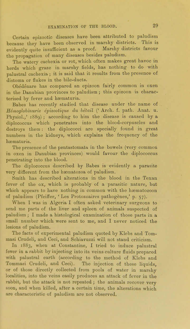 Certain epizootic diseases have been attributed to paludism because they have been observed in marshy districts. This is evidently quite insufficient as a proof. Marshy districts favour the propagation of many diseases besides paludism. The watery cachexia or rot, which often makes great havoc in herds which graze in marshy fields, has nothing to do with palustral cachexia ; it is said that it results from the presence of distoma or flukes in the bile-ducts. Obédénare has compared an epizoon fairly common in oxen in the Danubian provinces to paludism ; this epizoon is charac- terised by fever and hasmaturia. Babes has recently studied that disease under the name of Séinoglobinurie épizootiqice du bétail {' Arch. f. path. Anat. u. Physiol.,^ 1889) ; according to him the disease is caused by a diplococcus which penetrates into the blood-corpuscles and destroys them : the diplococci are specially found in great numbers in the kidneys, which explains the frequency of the haematuria. The presence of the pentastomata in the bowels (very common in oxen in Danubian provinces) would favour the diplococcus penetrating into the blood. The diplococcus described by Babes is evidently a parasite very difierent from the hsematozoa of paludism. Smith has described alterations in the blood in the Texan fever of the ox, which is probably of a parasitic nature, but which appears to have nothing in common with the hœmatozoon of paludism (Pfeiffer, 'Les Protozoaires pathogènes,' p. 57). When I was in Algeria I often asked veterinary surgeons to send me parts of the liver and spleen of animals suspected of paludism ; I made a histological examination of those parts in a small number which were sent to me, and I never noticed the lesions of paludism. The facts of experimental paludism quoted by Klebs and Tom- masi Crudeli, and Ceci, and Schiavuzzi will not stand criticism. In 1883, when at Constantino, 1 tried to induce palustral fever in a rabbit by injecting into its veins culture fluids prepared with palustral earth (according to the method of Klebs and Tommaai Crudeli, and Ceci). The injection of these liquids, or of those directly collected from pools of water in marshy localities, into the veins easily produces an attack of fever in the rabbit, but the attack is not repeated ; the animals recover very soon, and when killed, after a certain time, the alterations which are characteristic of paludism are not observed.