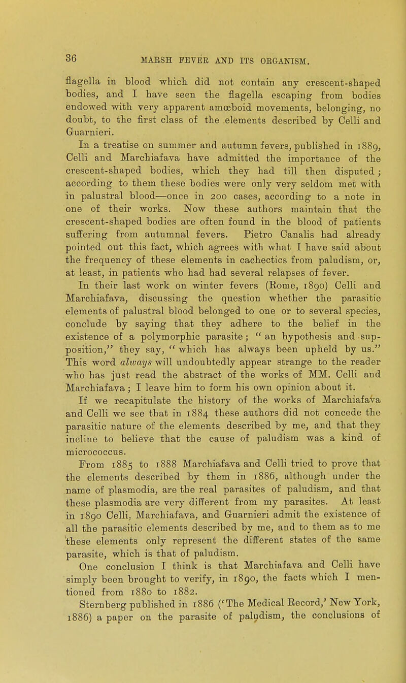 flagella in blood wliich. did not contain any crescent-shaped bodies, and I have seen the flagella escaping from bodies endowed with very apparent amœboid movements, belonging, no doubt, to the first class of the elements described by Celli and Guarnieri. In a treatise on summer and autumn fevers, published in 1889, Celli and Marchiafava have admitted the importance of the crescent-shaped bodies, which they had till then disputed ; according to them these bodies were only very seldom met with in palustral blood—once in 200 cases, according to a note in one of their works. Now these authors maintain that the crescent-shaped bodies are often found in the blood of patients suffering from autumnal fevers. Pietro Canalis bad already pointed out this fact, which agrees with what I have said about the frequency of these elements in cachectics from paludism, or, at least, in patients who had had several relapses of fever. In their last work on winter fevers (Rome, 1890) Celli and Marchiafava, discussing the question whether the parasitic elements of palustral blood belonged to onei or to several species, conclude by saying that they adhere to the belief in the existence of a polymorphic parasite; an hypothesis and sup- position, they say,  which has always been upheld by us. This word always will undoubtedly appear strange to the reader who has just read the abstract of the works of MM. Celli and Marchiafava ; I leave him to form his own opinion about it. If we recapitulate the history of the works of MarchiafaVa and Celli we see that in 1884 these authors did not concede the parasitic nature of the elements described by me, and that they incline to believe that the cause of paludism was a kind of micrococcus. From 1885 to 1888 Marchiafava and Celli tried to prove that the elements described by them in 1886, although under the name of plasmodia, are the real parasites of paludism, and that these Plasmodia are very different from my parasites. At least in 1890 Celli, Marchiafava, and Guarnieri admit the existence of all the parasitic elements described by me, and to them as to me these elements only represent the different states of the same parasite, which is that of paludism. One conclusion I think is that Marchiafava and Celli have simply been brought to verify, in 1890, the facts which I men- tioned from 1880 to 1882. Sternberg published in 1886 ('The Medical Record,' New York, 1886) a paper on the parasite of paludism, the conclusions of