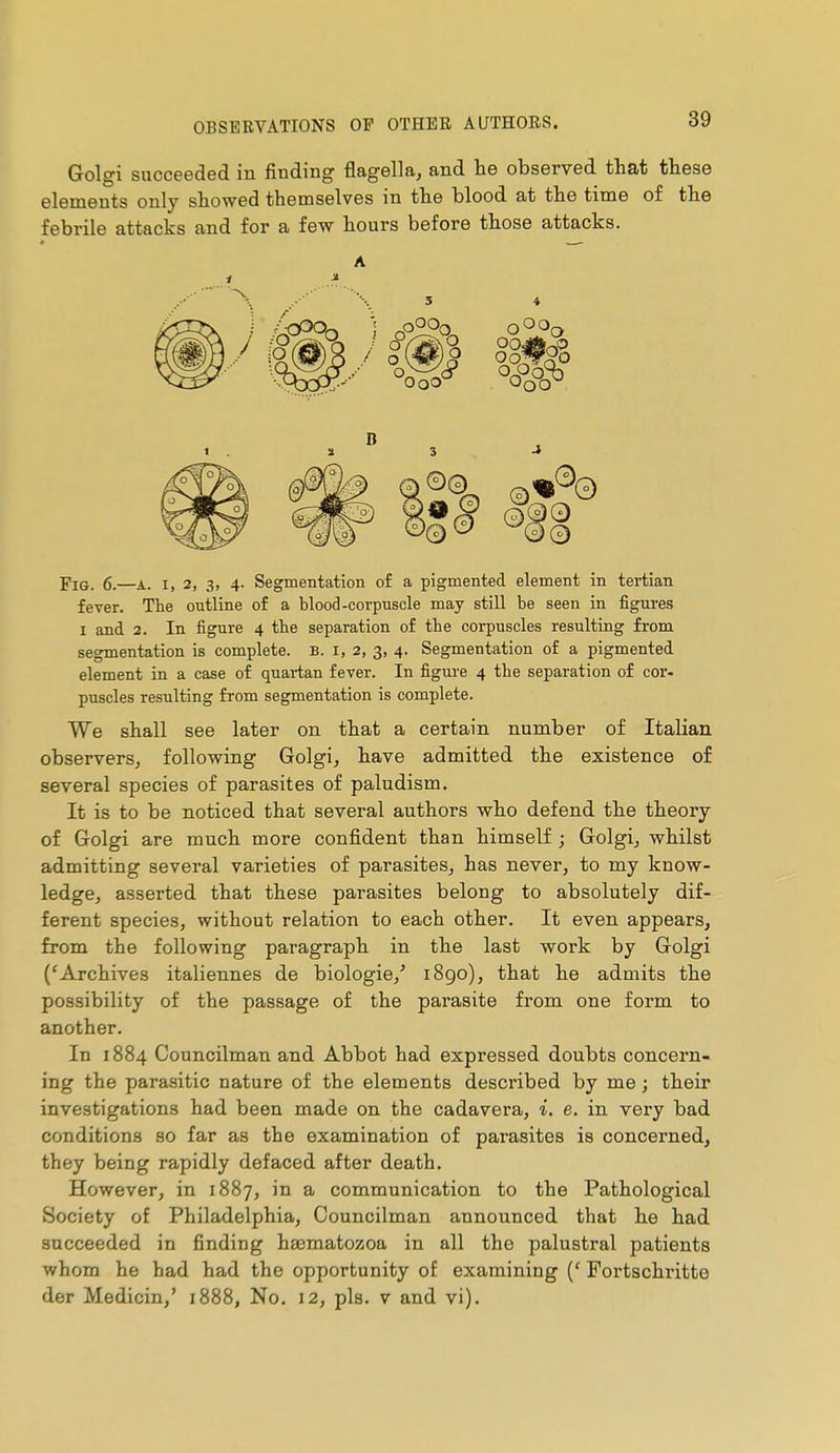 Golgi succeeded in finding flagella, and lie observed that these elements only showed themselves in the blood at the time of the febrile attacks and for a few hours before those attacks. A 1 » t . Ï 3 -* fever. The outline of a blood-corpuscle may still be seen in figures I and 2. In figure 4 the separation of the corpuscles resulting from segmentation is complete. B. 1,2, 3, 4. Segmentation of a pigmented element in a case of quartan fever. In figure 4 the separation of cor- puscles resulting from segmentation is complete. We shall see later on that a certain number of Italian observers, following Golgi, have admitted the existence of several species of parasites of paludism. It is to be noticed that several authors who defend the theory of Golgi are much more confident than himself ; Golgi, whilst admitting several varieties of parasites, has never, to my know- ledge, asserted that these parasites belong to absolutely dif- ferent species, without relation to each other. It even appears, from the following paragraph in the last work by Golgi ('Archives italiennes de biologie,' 1890), that he admits the possibility of the passage of the parasite from one form to another. In 1884 Councilman and Abbot had expressed doubts concern- ing the parasitic nature of the elements described by me ; their investigations had been made on the cadavera, i. e. in very bad conditions so far as the examination of parasites is concerned, they being rapidly defaced after death. However, in 1887, in a communication to the Pathological Society of Philadelphia, Councilman announced that he had succeeded in finding haematozoa in all the palustral patients whom he had had the opportunity of examining {' Fortschritte der Medicin,' 1888, No. 12, pis. v and vi).