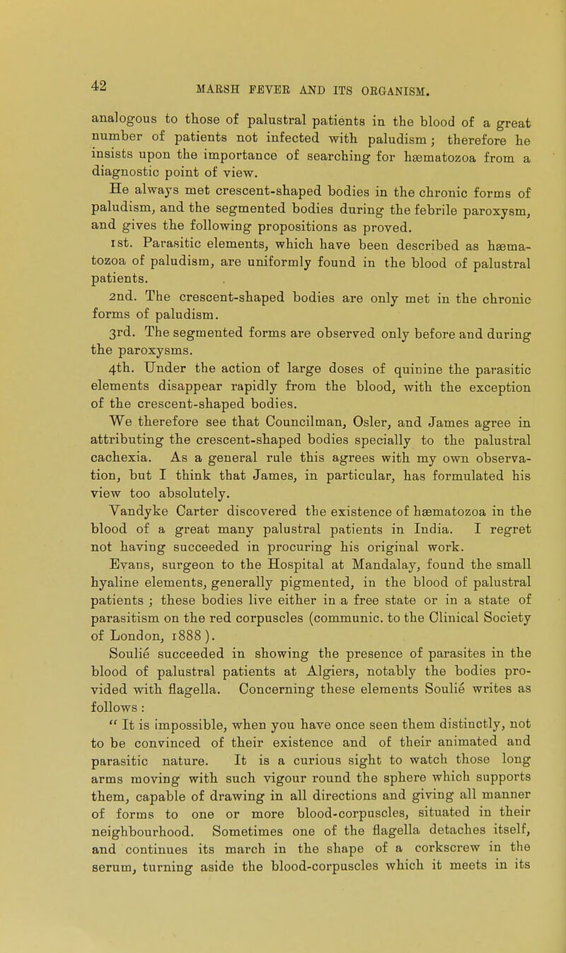 analogous to those of palustral patients in the blood of a great number of patients not infected with paludism ; therefore he insists upon the importance of searching for hgematozoa from a diagnostic point of view. He always met crescent-shaped bodies in the chronic forms of paludism, and the segmented bodies during the febrile paroxysm, and gives the following propositions as proved. I St. Parasitic elements, which have been described as hgema- tozoa of paludism, are uniformly found in the blood of palustral patients. 2nd. The crescent-shaped bodies are only met in the chronic forms of paludism. 3rd. The segmented forms are observed only before and during the paroxysms. 4th. Under the action of large doses of quinine the parasitic elements disappear rapidly from the blood, with the exception of the crescent-shaped bodies. We therefore see that Councilman, Osier, and James agree in attributing the crescent-shaped bodies specially to the palusti'al cachexia. As a general rule this agrees with my own observa- tion, but I think that James, in particular, has formulated his view too absolutely. Vandyke Carter discovered the existence of hsematozoa in the blood of a great many palustral patients in India. I regret not having succeeded in procuring his original work. Evans, surgeon to the Hospital at Mandalay, found the small hyaline elements, generally pigmented, in the blood of palustral patients ; these bodies live either in a free state or in a state of parasitism on the red corpuscles (communie, to the Clinical Society of London, 1888). Soulie succeeded in showing the presence of parasites in the blood of palustral patients at Algiers, notably the bodies pro- vided with flagella. Concerning these elements Soulie writes as follows :  It is impossible, when you have once seen them distinctly, not to be convinced of their existence and of their animated and parasitic nature. It is a curious sight to watch those long arms moving with such vigour round the sphere which supports them, capable of drawing in all directions and giving all manner of forms to one or more blood-corpuscles, situated in their neighbourhood. Sometimes one of the flagella detaches itself, and continues its march in the shape of a corkscrew in the serum, turning aside the blood-corpuscles which it meets in its