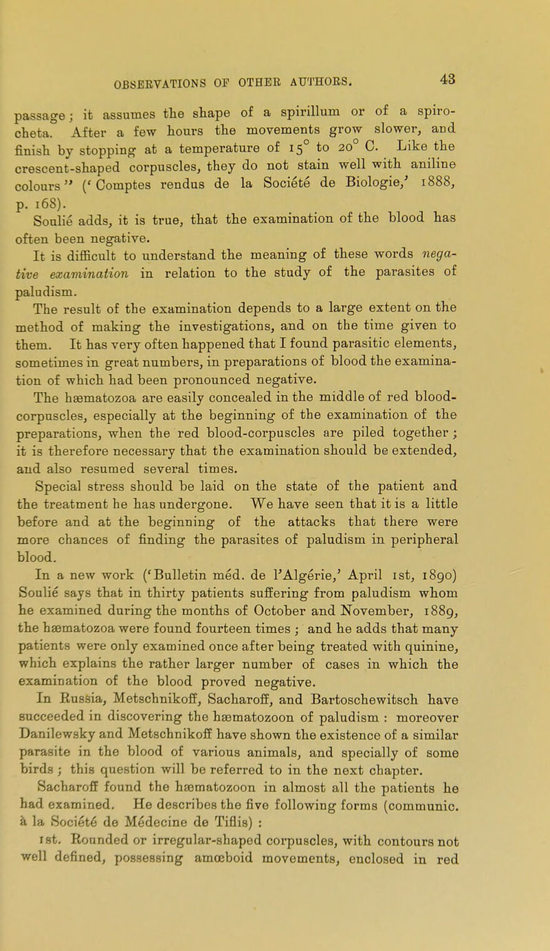 passage; it assumes the shape of a spirillum or of a spiro- cheta. After a few hours the movements grow slower, and finish by stopping at a temperature of 15° to 20° C. Like the crescent-shaped corpuscles, they do not stain well with aniline colours ('Comptes rendus de la Société de Biologie/ 1888, p. 168). Soulié adds, it is true, that the examination of the blood has often been negative. It is difficult to understand the meaning of these words nega- tive examination in relation to the study of the parasites of paludism. The result of the examination depends to a large extent on the method of making the investigations, and on the time given to them. It has vei'y often happened that I found parasitic elements, sometimes in great numbers, in preparations of blood the examina- tion of which had been pronounced negative. The haematozoa are easily concealed in the middle of red blood- corpuscles, especially at the beginning of the examination of the preparations, when the red blood-corpuscles are piled together ; it is therefore necessary that the examination should be extended, and also resumed several times. Special stress should be laid on the state of the patient and the treatment he has undergone. We have seen that it is a little before and at the beginning of the attacks that there were more chances of finding the parasites of paludism in peripheral blood. In a new work ('Bulletin méd. de l'Algérie,' April ist, 1890) Soulié says that in thirty patients suffering from paludism whom he examined during the months of October and November, i88g, the hsematozoa were found fourteen times ; and he adds that many patients were only examined once after being treated with quinine, which explains the rather larger number of cases in which the examination of the blood proved negative. In Eussia, Metschnikoff, Sacharoff, and Bartoschewitsch have succeeded in discovering the hsematozoon of paludism : moreover Danilewsky and Metschnikoff have shown the existence of a similar parasite in the blood of various animals, and specially of some birds ; this question will be referred to in the next chapter. Sacharoff found the haematozoon in almost all the patients he had examined. He describes the five following forms (communie, à la Société de Médecine de Tiflis) : 1st. Rounded or irregular-shaped coi'puscles, with contours not well defined, possessing amœboid movements, enclosed in red