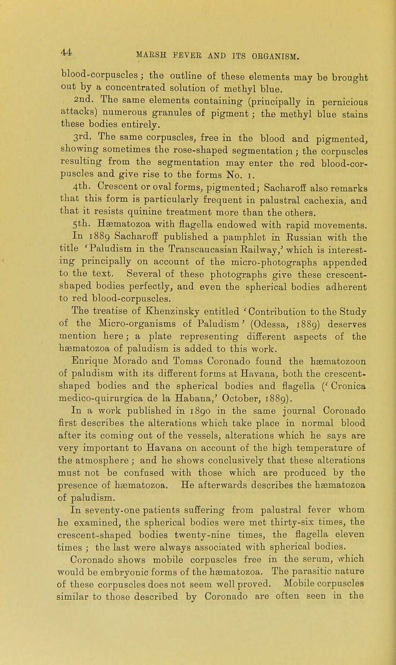 blood-corpuscles ; tlie outline of these elements may be brought out by a concentrated solution of methyl blue. 2nd. The same elements containing (principally in pernicious attacks) numerous granules of pigment ; the methyl blue stains these bodies entirely. 3rd. The same corpuscles, free in the blood and pigmented, showing sometimes the rose-shaped segmentation ; the corpuscles resulting from the segmentation may enter the red blood-cor- puscles and give rise to the forms No. i. 4th. Crescent or oval forms, pigmented; Sacharoff also remarks that this form is particularly frequent in palustral cachexia, and that it resists quinine treatment more than the others. 5th. Haematozoa with flagella endowed with rapid movements. In 1889 Sacharoff published a pamphlet in Russian with the title 'Paludism in the Transcaucasian. Railway,^ which is interest- ing principally on account of the micro-photographs appended to the text. Several of these photographs give these crescent- shaped bodies perfectly, and even the spherical bodies adherent to red blood-corpuscles. The treatise of Khenzinsky entitled ' Contribution to the Study of the Micro-organisms of Paludism ' (Odessa, 1889) deserves mention, here j a plate representing different aspects of the hêematozoa of paludism is added to this work. Enrique Morado and Tomas Coronado found the hasmatozoon of paludism with its different forms at Havana, both the crescent- shaped bodies and the spherical bodies and flagella {' Cronica medico-quirurgica de la Habana,'' October, 1889). In a work published in 1890 in the same journal Coronado first describes the alterations which take place in normal blood after its coming out of the vessels, alterations which he says are very important to Havana on. account of the high temperature of the atmosphere ; and he shows conclusively that these alterations must not be confused with those which are produced by the presence of hœmatozoa. He afterwards describes the heematozoa of paludism. In. seventy-one patients suffering from palustral fever whom he examined, the spherical bodies were met thirty-six times, the crescent-shaped bodies twenty-nine times, the flagella eleven times ; the last were always associated with spherical bodies. Coronado shows mobile corpuscles free in the serum, which would be embryonic forms of the haematozoa. The parasitic nature of these corpuscles does not seem well proved. Mobile corpuscles similar to those described by Coronado are often seen in the