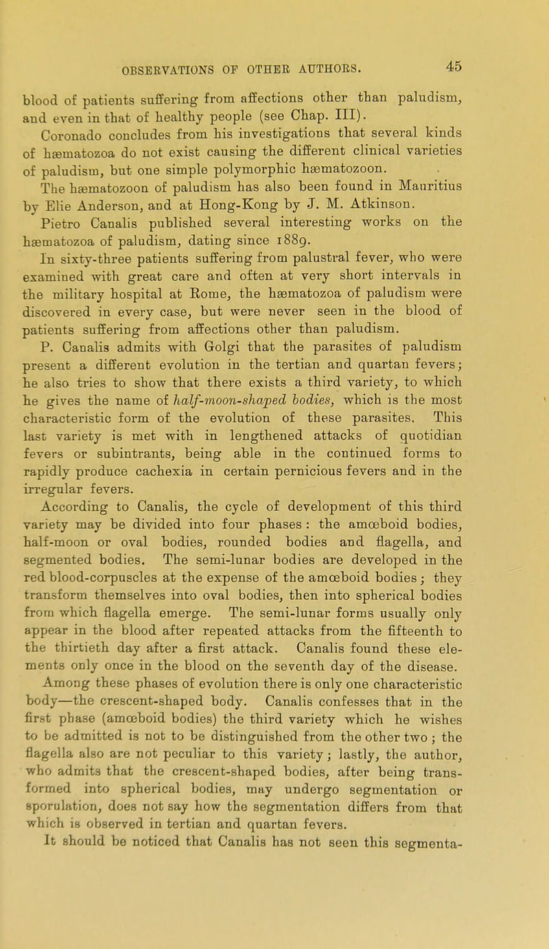 blood of patients sufPering from affections other than paludism, and even in that of healthy people (see Chap. Ill). Coronado concludes from his investigations that several kinds of heematozoa do not exist causing the different clinical varieties of paludism, but one simple polymorphic hsematozoon. The hœmatozoon of paludism has also been found in Mauritius by Elie Anderson, and at Hong-Kong by J. M. Atkinson. Pietro Canalis published several interesting works on the haematozoa of paludism, dating since 1889. In sixty-three patients suffering from palustral fever, who were examined with great care and often at very short intervals in the military hospital at Eome, the haematozoa of paludism were discovered in every case, but were never seen in the blood of patients suffering from affections other than paludism. P. Canalis admits with Golgi that the parasites of paludism present a different evolution in the tertian and quartan fevers; he also tries to show that there exists a third variety, to which he gives the name of half-moon-shaped bodies, which is the most characteristic form of the evolution of these parasites. This last variety is met with in lengthened attacks of quotidian fevers or subintrants, being able in the continued forms to rapidly produce cachexia in certain pernicious fevers and in the irregular fevers. According to Canalis, the cycle of development of this third variety may be divided into fonr phases : the amoeboid bodies, half-moon or oval bodies, rounded bodies and flagella, and segmented bodies. The semi-lunar bodies are developed in the red blood-corpuscles at the expense of the amoeboid bodies ; they transform themselves into oval bodies, then into spherical bodies from which flagella emerge. The semi-lunar forms usually only appear in the blood after repeated attacks from the fifteenth to the thirtieth day after a first attack. Canalis found these ele- ments only once in the blood on the seventh day of the disease. Among these phases of evolution there is only one characteristic body—the crescent-shaped body. Canalis confesses that in the first phase (amœboid bodies) the third variety which he wishes to be admitted is not to be distinguished from the other two ; the flagella also are not peculiar to this variety ; lastly, the author, who admits that the crescent-shaped bodies, after being trans- formed into spherical bodies, may undergo segmentation or sporulation, does not say how the segmentation differs from that which is observed in tertian and quartan fevers. It should be noticed that Canalis has not seen this segmenta-