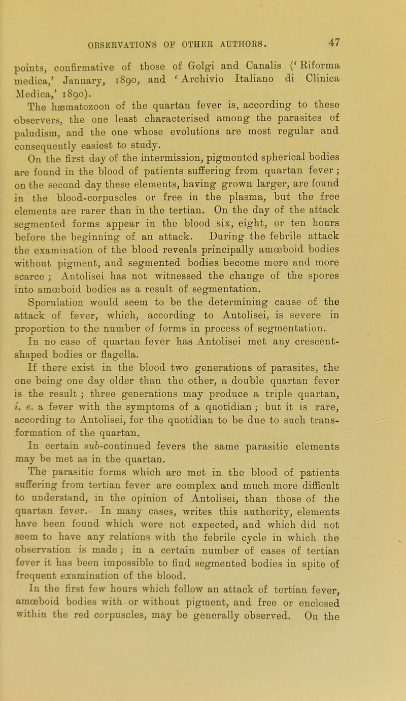 points, confirmative of those of Golgi and Canalis ('Riforma medica/ January, i8go, and ' Archivio Italiano di Clinica Medica,' 1890). The lisematozoon of the quartan fever is, according to these observers, the one least characterised among the parasites of paludism, and the one whose evolutions are most regular and consequently easiest to study. On the first day of the intermission, pigmented spherical bodies are found in the blood of patients suffering from quartan fever ; on the second day these elements, having grown larger, are found in the blood-corpuscles or free in the plasma, but the free elements are rarer than in the tertian. On the day of the attack segmented forms appear in the blood six, eight, or ten hours before the beginning of an attack. During the febrile attack the examination of the blood reveals principally amoeboid bodies without pigment, and segmented bodies become more and more scarce ; Antolisei has not witnessed the change of the spores into amoeboid bodies as a result of segmentation. Sporulation would seem to be the determining cause of the attack of fever, which, according to Antolisei, is severe in proportion to the number of forms in process of segmentation. In no case of quartan fever has Antolisei met any crescent- shaped bodies or flagella. If there exist in the blood two generations of parasites, the one being one day older than the other, a double quartan fever is the result ; three generations may produce a triple quartan, i, e. a fever with the symptoms of a quotidian ; but it is rare, according to Antolisei, for the quotidian to be due to such trans- formation of the quartan. In certain sufe-continued fevers the same parasitic elements may be met as in the quartan. The parasitic forms which are met in the blood of patients suffering from tertian fever are complex and much more difficult to understand, in the opinion of Antolisei, than those of the quartan fever. In many cases, writes this authority, elements have been found which were not expected, and which did not seem to have any relations with the febrile cycle in which the observation is made ; in a certain number of cases of tertian fever it has been impossible to find segmented bodies in spite of frequent examination of the blood. In the first few hours which follow an attack of tertian fever, amœboid bodies with or without pigment, and free or enclosed within the red corpuscles, may be generally observed. On the