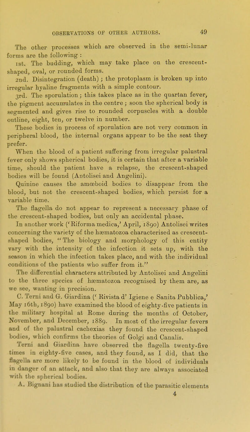 The other processes which are observed in the semi-lunar forms are the following : I St. The budding, which may take place on the crescent- shaped, oval, or rounded forms. 2nd. Disintegration (death) ; the protoplasm is broken up into irregular hyaline fragments with a simple contour. 3rd. The sporulation ; this takes place as in the quartan fever, the pigment accumulâtes in the centre ; soon the spherical body is segmented and gives rise to rounded corpuscles with a double outline, eight, ten, or twelve in number. These bodies in process of sporulation are not very common in peripheral blood, the internal organs appear to be the seat they prefer. When the blood of a patient suffering from irregular palustral fever only shows spherical bodies, it is certain that after a variable time, should the patient have a relapse, the crescent-shaped bodies will be found (Antolisei and Angelini). Quinine causes the amœboid bodies to disappear from the blood, but not the crescent-shaped bodies, which persist for a variable time. The flagella do not appear to represent a necessary phase of the crescent-shaped bodies, but only an accidental phase. In another work ('Riforma medica,' April, i8go) Antolisei writes concerning the variety of the heematozoa characterised as crescent- shaped bodies,  The biology and morphology of this entity vary with the intensity of the infection it sets up, with the season in which the infection takes place, and with the individual conditions of the patients who suffer from it. The differential characters attributed by Antolisei and Angelini to the three species of haematozoa recognised by them are, as we see, wanting in precision. C. Temi and G. Giardina (' Rivista d' Igiene e Sanita Pubblica,' May 16th, 1890) have examined the blood of eighty-five patients in the military hospital at Rome during the months of October, November, and December, 1889. Inmost of the irregular fevers and of the palustral cachexias they found the crescent-shaped bodies, which confirms the theories of Golgi and Canalis. Temi and Giardina have observed the flagella twenty-five times in eighty-five cases, and they found, as I did, that the flagella are more likely to be found in the blood of individuals in danger of an attack, and also that they are always associated with the spherical bodies. A. Bignani has studied the distribution of the parasitic elements 4