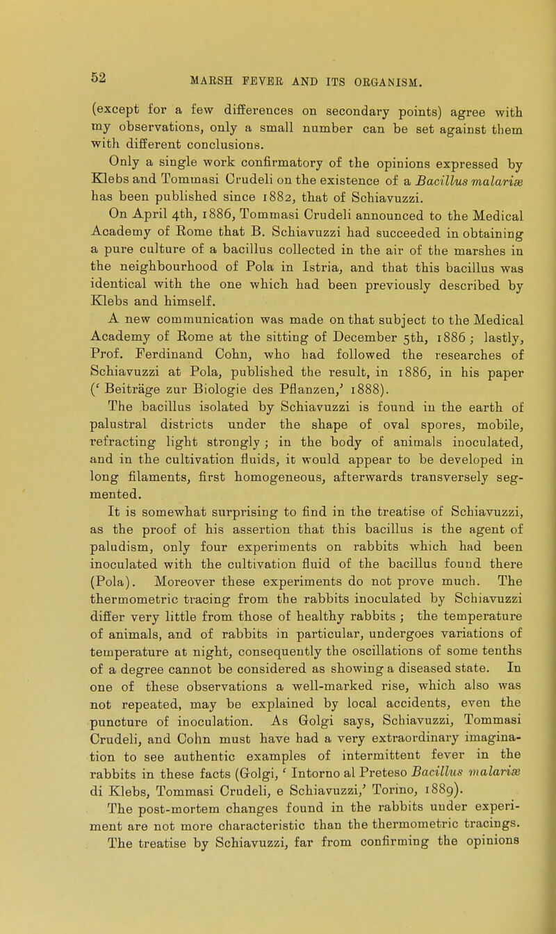 (except for a few differences on secondary points) agree with my observations, only a small number can be set against them with different conclusions. Only a single work confirmatory of the opinions expressed by Klebs and Tommasi Crudeli on the existence of a Bacillus malarias has been published since 1882, that of Schiavuzzi. On April 4th, i886, Tommasi Crudeli announced to the Medical Academy of Eome that B. Schiavuzzi had succeeded in obtaining a pure culture of a bacillus collected in the air of the marshes in the neighbourhood of Pola in Istria, and that this bacillus was identical with the one which had been previously described by Klebs and himself. A new communication was made on that subject to the Medical Academy of Rome at the sitting of December 5th, 1886 ; lastly, Prof. Ferdinand Cohn, who had followed the researches of Schiavuzzi at Pola, published the result, in 1886, in his paper ('Beitrâge zur Biologie des Pflanzen,' 1888). The bacillus isolated by Schiavuzzi is found in the earth of palustral districts under the shape of oval spores, mobile, refracting light strongly ; in the body of animals inoculated, and in the cultivation fluids, it would appear to be developed in long filaments, first homogeneous, afterwards transversely seg- mented. It is somewhat surprising to find in the treatise of Schiavuzzi, as the proof of his assertion that this bacillus is the agent of paludism, only four experiments on rabbits which had been inoculated with the cultivation fluid of the bacillus found there (Pola). Moreover these experiments do not prove much. The thermometric tracing from the rabbits inoculated by Schiavuzzi differ very little from those of healthy rabbits ; the temperature of animals, and of rabbits in particular, undergoes variations of temperature at night, consequently the oscillations of some tenths of a degree cannot be considered as showing a diseased state. In one of these observations a well-marked rise, which also was not repeated, may be explained by local accidents, even the puncture of inoculation. As Golgi says, Schiavuzzi, Tommasi Crudeli, and Cohn must have had a very extraordinary imagina- tion to see authentic examples of intermittent fever in the rabbits in these facts (G-olgi, ' Intorno al Preteso Bacillus malarise di Klebs, Tommasi Crudeli, e Schiavuzzi,' Torino, 1889). The post-mortem changes found in the rabbits under experi- ment are not more characteristic than the thermometric tracings. The treatise by Schiavuzzi, far from confirming the opinions