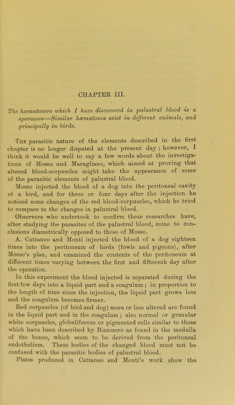 CHAPTER III. The hœmatozoon which I have discovered in palustral blood is a sporozoon—Similar hœmatozoa exist in different animals, and principally in birds. The parasitic nature of the elements described in the first chapter is no longer disputed at the present day ; however, I think it would be well to say a few words about the investiga- tions of Mosso and Maragliano, which aimed at proving that altered blood-corpuscles might take the appearance of some of the parasitic elements of palustral blood, Mosso injected the blood of a dog into the peritoneal cavity of a bird, and for three or four days after the injection he noticed some changes of the red blood-corpuscles, which he tried to compare to the changes in palustral blood. Observers who undertook to confirm these researches have, after studying the parasites of the palustral blood, come to con- clusions diametrically opposed to those of Mosso. A. Cattaneo and Monti injected the blood of a dog eighteen times into the peritoneum of birds (fowls and pigeons), after Mosso's plan, and examined the contents of the peritoneum at different times varying between the first and fifteenth day after the operation. In this experiment the blood injected is separated during the first few days into a liquid part and a coagulum ; in proportion to the length of time since the injection, the liquid part grows less and the coagulum becomes firmer. Red corpuscles (of bird and dog) more or less altered are found in the liquid part and in the coagulum ; also normal or granular white corpuscles, globuliferous or pigmented cells similar to those which have been described by Bizzozero as found in the medulla of the bones, which seem to be derived from the peritoneal endothelium. These bodies of the changed blood must not be confused with the parasitic bodies of palustral blood. Plates produced in Cattaneo and Monti's work show the