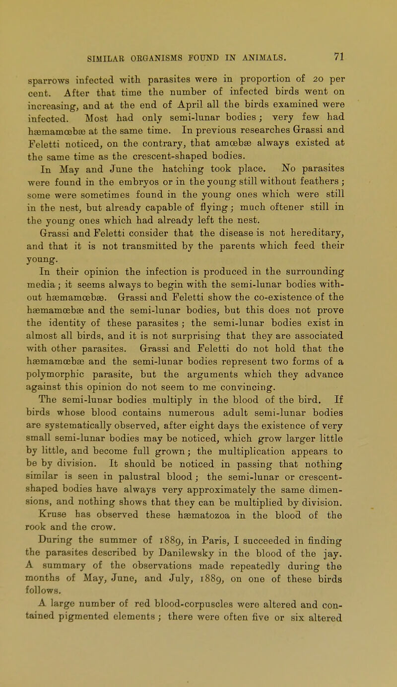sparrows infected with parasites were in proportion of 20 per cent. After that time the number of infected birds went on increasing, and at the end of April all the birds examined were infected. Most had only semi-lunar bodies ; very few had h£emamoeb£e at the same time. In previous researches Grassi and Feletti noticed, on the contrary, that amoebae always existed at the same time as the crescent-shaped bodies. In May and June the hatching took place. No parasites were found in the embryos or in the young still without feathers ; some were sometimes found in the young ones which were still in the nest, but already capable of flying ; much oftener still in the young ones which had already left the nest. Grassi and Feletti consider that the disease is not hereditary, and that it is not transmitted by the parents which feed their young. In their opinion the infection is produced in the surrounding media ; it seems always to begin with the semi-lunar bodies with- out haemamœbag. Grassi and Feletti show the co-existence of the haemamœbae and the semi-lunar bodies, but this does not prove the identity of these parasites ; the semi-lunar bodies exist in almost all birds, and it is not surprising that they are associated with other parasites. Grassi and Feletti do not hold that the haemamœbae and the semi-lunar bodies represent two forms of a polymorphic parasite, but the arguments which they advance against this opinion do not seem to me convincing. The semi-lunar bodies multiply in the blood of the bird. If birds whose blood contains numerous adult semi-lunar bodies are systematically observed, after eight days the existence of very small semi-lunar bodies may be noticed, which grow larger little by little, and become full grown ; the multiplication appears to be by division. It should be noticed in passing that nothing similar is seen in palustral blood ; the semi-lunar or crescent- shaped bodies have always very approximately the same dimen- sions, and nothing shows that they can be multiplied by division. Kruse has observed these haematozoa in the blood of the rook and the crow. During the summer of 1889, in Paris, I succeeded in finding the parasites described by Danilewsky in the blood of the jay. A summary of the observations made repeatedly during the months of May, June, and July, 1889, oii© these birds follows. A large number of red blood-corpuscles were altered and con- tained pigmented elements ; there were often five or six altered