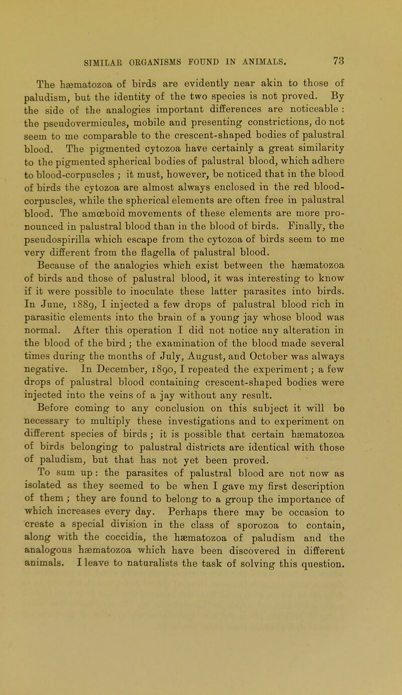 The hgematozoa of birds are evidently near akin to those of paludism, but the identity of the two species is not proved. By the side of the analogies important differences are noticeable : the pseudovermicules, mobile and presenting constrictions, do not seem to me comparable to the crescent-shaped bodies of palustral blood. The pigmented cytozoa have certainly a great similarity to the pigmented spherical bodies of palustral blood, which adhere to blood-corpuscles ; it must, however, be noticed that in the blood of birds the cytozoa are almost always enclosed in the red blood- corpuscles, while the spherical elements are often free in palustral blood. The amœboid movements of these elements are more pro- nounced in palustral blood than in the blood of birds. Finally, the pseudospirilla which escape from the cytozoa of birds seem to me very different from the flagella of palustral blood. Because of the analogies which exist between the hgematozoa of birds and those of palustral blood, it was interesting to know if it were possible to inoculate these latter parasites into birds. In June, 1889, I injected a few drops of palustral blood rich in parasitic elements into the brain of a young jay whose blood was normal. After this operation I did not notice any alteration in the blood of the bird ; the examination of the blood made several times during the months of July, August, and October was always negative. In December, 1890,1 repeated the experiment ; a few drops of palustral blood containing crescent-shaped bodies were injected into the veins of a jay without any result. Before coming to any conclusion on this subject it will be necessary to multiply these investigations and to experiment on different species of birds ; it is possible that certain haematozoa of birds belonging to palustral districts are identical with those of paludism, but that has not yet been proved. To sum up : the parasites of palustral blood are not now as isolated as they seemed to be when I gave my first description of them ; they are found to belong to a group the importance of which increases every day. Perhaps there may be occasion to create a special division in the class of sporozoa to contain, along with the coccidia, the hsematozoa of paludism and the analogous hsematozoa which have been discovered in different animals. I leave to naturalists the task of solving this question.