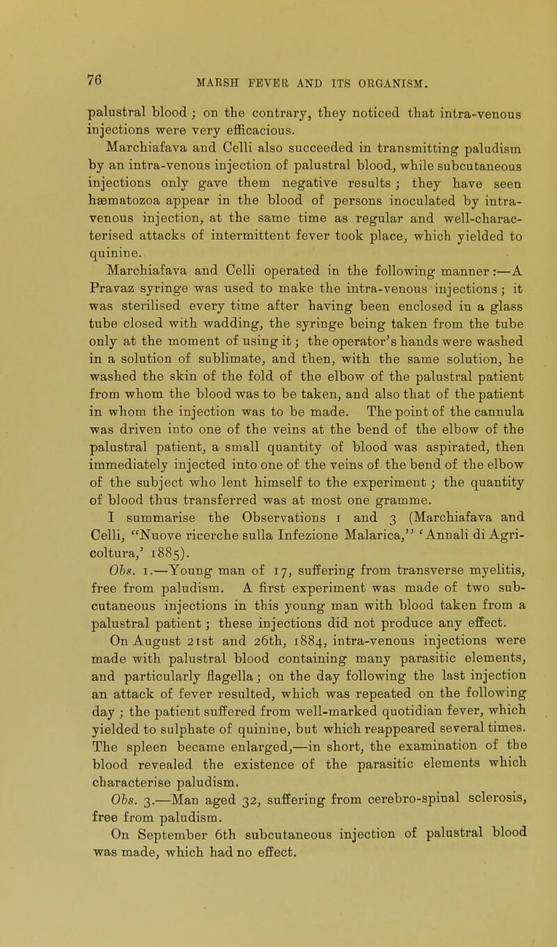 palustral blood ; on the contrary, they noticed that intra-venous injections were very efficacious. Marchiafava and Celli also succeeded in transmitting paludism by an intra-venous injection of palustral blood, while subcutaneous injections only gave them negative results ; they have seen hsematozoa appear in tbe blood of persons inoculated by intra- venous injection, at the same time as regular and well-charac- terised attacks of intermittent fever took place, which yielded to quinine. Marchiafava and Celli operated in the following manner :—A Pravaz syringe was used to make the intra-venous injections; it was sterilised every time after having been enclosed in a glass tube closed with wadding, the syringe being taken from the tube only at the moment of using it ; the operator's hands were washed in a solution of sublimate, and then, witb the same solution, he washed the skin of the fold of tbe elbow of the palustral patient from whom the blood was to be taken, and also that of the patient in whom the injection was to be made. The point of the cannula was driven into one of the veins at the bend of the elbow of the palustral patient, a small quantity of blood was aspirated, then immediately injected into one of the veins of the bend of the elbow of the subject who lent himself to the experiment ; the quantity of blood thus transferred was at most one gramme. I summarise the Observations i and 3 (Marchiafava and Celli, Nuove ricerche sulla Infezione Malarica,'' 'Annali di Agri- coltura,' 1885). Obs. I.—Young man of 17, suffering from transverse myelitis, free from paludism. A first experiment was made of two sub- cutaneous injections in this young man with blood taken from a palustral patient ; these injections did not produce any effect. On August 2ist and 26th, 1884, intra-venous injections were made with palustral blood containing many parasitic elements, and particularly flagella ; on the day following the last injection an attack of fever resulted, which was repeated on the following day ; the patient suffered from well-marked quotidian fever, which yielded to sulphate of quinine, but which reappeared several times. The spleen became enlarged,—in short, the examination of the blood revealed the existence of the parasitic elements which characterise paludism. Ohs. 3.—Man aged 32, suffering from cerebro-spinal sclerosis, free from paludism. On September 6th subcutaneous injection of palustral blood was made, which had no effect.