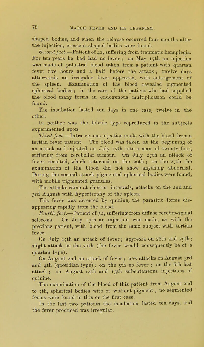 shaped bodies, and when the relapse occurred four months after the injection, crescent-shaped bodies were found. Second fact.—Patient of 42, suffering from traumatic hemiplegia. For ten years he had had no fever; on May 17th an injection was made of palustral blood taken from a patient with quartan fever five hours and a half before the attack ; twelve days afterwards an irregular fever appeared, with enlargement of the spleen. Examination of the blood revealed pigmented spherical bodies ; in the case of the patient who had supplied the blood many forms in endogenous multiplication could be found. The incubation lasted ten days in one case, twelve in the other. In neither was the febrile type reproduced in the subjects experimented upon. Third fact.—Intra-venous injection made with the blood from a tei'tian fever patient. The blood was taken at the beginning of an attack and injected on July 17th into a man of twenty-four, suffering from cerebellar tumour. On July 27th an attack of fever resulted, which returned on the 29th ; on the 27th the examination of the blood did not show anything abnormal. During the second attack pigmented spherical bodies were found, with mobile pigmented granules. The attacks came at shorter intervals, attacks on the 2nd and 3rd August with hypertrophy of the spleen. This fever was arrested by quinine, the parasitic forms dis- appearing rapidly from the blood. Fourth, fact.—Patient of 52, suffering from diffuse cerebro-spinal sclerosis. On July 17th an injection was made, as with the previous patient, with blood from the same subject with tertian fever. On July 27th an attack of fever; apyrexia on 28th and 2gth; slight attack on the 30th (the fever would consequently be of a quartan type). On August 2nd an attack of fever ; new attacks on August 3rd and 4th (quotidian type) ; on the 5th no fever ; on the 6th last attack ; on August 14th and 15th subcutaneous injections of quinine. The examination of the blood of this patient from August 2nd to 7th, spherical bodies with or without pigment ; no segmented forms were found in this or the first case. In the last two patients the incubation lasted ten days, and the fever produced was irregular.