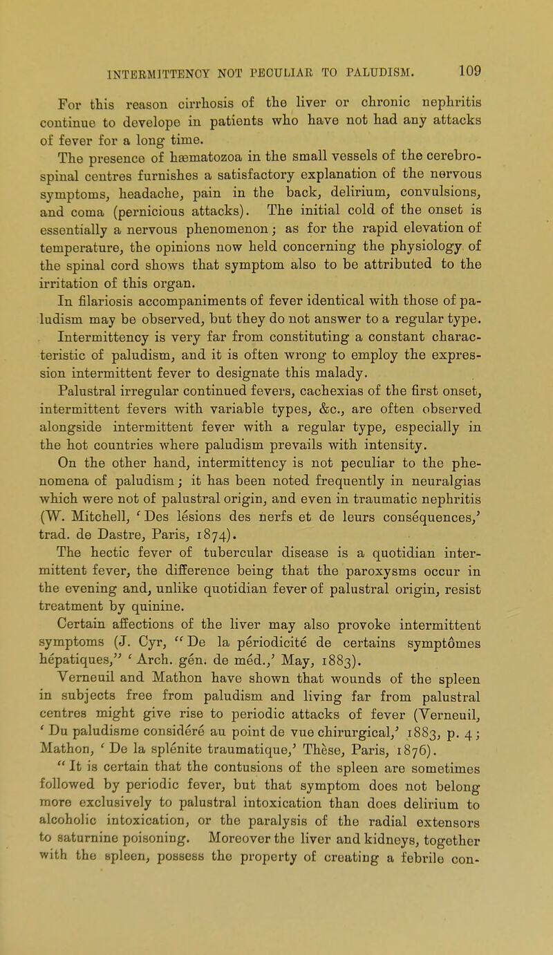 For this reason cirrhosis of the liver or chronic nephritis continue to develope in patients who have not had any attacks of fever for a long time. The presence of h£ematozoa in the small vessels of the cerebro- spinal centres furnishes a satisfactory explanation of the nervous symptoms, headache, pain in the back, delirium, convulsions, and coma (pernicious attacks). The initial cold of the onset is essentially a nervous phenomenon ; as for the rapid elevation of temperature, the opinions now held concerning the physiology of the spinal cord shows that symptom also to be attributed to the irritation of this organ. In filariosis accompaniments of fever identical with those of pa- ludism may be observed, but they do not answer to a regular type. Intermittency is very far from constituting a constant charac- teristic of paludism, and it is often wrong to employ the expres- sion intermittent fever to designate this malady. Palustral irregular continued fevers, cachexias of the first onset, intermittent fevers with variable types, &c., are often observed alongside intermittent fever with a regular type, especially in the hot countries where paludism prevails with intensity. On the other hand, intermittency is not peculiar to the phe- nomena of paludism ; it has been noted frequently in neuralgias which were not of palustral origin, and even in traumatic nephritis (W. Mitchell, ' Des lesions des nerfs et de leurs conséquences,' trad, de Dastre, Paris, 1874). The hectic fever of tubercular disease is a quotidian inter- mittent fever, the difference being that the paroxysms occur in the evening and, unlike quotidian fever of palustral origin, resist treatment by quinine. Certain affections of the liver may also provoke intermittent symptoms (J. Cyr,  De la périodicité de certains symptômes hépatiques, 'Arch. gén. de méd.,' May, 1883). Verneuil and Mathon have shown that wounds of the spleen in subjects free from paludism and living far from palustral centres might give rise to periodic attacks of fever (Yerneuil, ' Du paludisme considéré au point de vue chirurgical,^ 1883, p. 4; Mathon, 'De la splénite traumatique,' Thèse, Paris, 1876).  It is certain that the contusions of the spleen are sometimes followed by periodic fever, but that symptom does not belong more exclusively to palustral intoxication than does delirium to alcoholic intoxication, or the paralysis of the radial extensors to saturnine poisoning. Moreover the liver and kidneys, together with the spleen, possess the property of creating a febrile con-