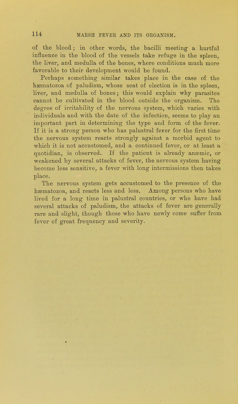 of the blood ; in other words, the bacilli meeting a hurtful influence in the blood of the vessels take refuge in the spleen, the liver, and medulla of the bones, where conditions much more favorable to their development would be found. Perhaps something similar takes place in the case of the hsematozoa of paludism, whose seat of election is in the spleen, liver, and medulla of bones ; this would explain why parasites cannot be cultivated in the blood outside the organism. The degree of irritability of the nervous system, which varies with individuals and with the date of the infection, seems to play an important part in determining the type and form of the fever. If it is a strong person who has palustral fever for the first time the nervous system reacts strongly against a morbid agent to which it is not accustomed, and a continued fever, or at least a quotidian, is observed. If the patient is already aneemic, or weakened by several attacks of fever, the nervous system having become less sensitive, a fever with long intermissions then takes place. The nervous system gets accustomed to the presence of the haematozoa, and reacts less and less. Among persons who have lived for a long time in palustral countries, or who have had several attacks of paludism, the attacks of fever are generally rare and slight, though those who have newly come suffer from fever of great frequency and severity.