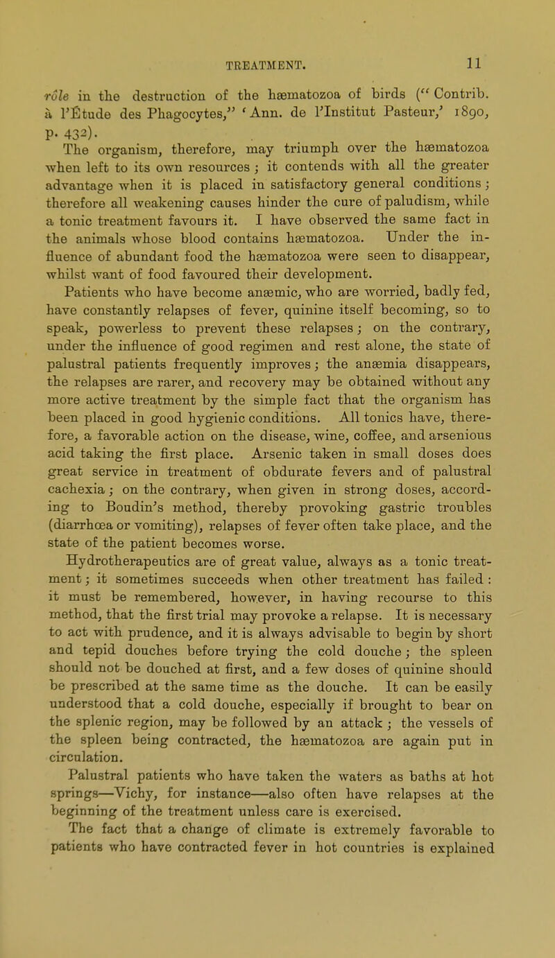 TREATMENT. 11 rôle in tlie destruction of the haematozoa of birds ( Contrib. à l'Étude des Phagocytes/' 'Ann. de l'Institut Pasteur/ 1890, P- 432). The organism, therefore, may triumph over tlie haematozoa •when left to its own resources ; it contends with, all the greater advantage when it is placed in satisfactory general conditions ; therefore all weakening causes hinder the cure of paludism, while a tonic treatment favours it. I have observed the same fact in the animals whose blood contains haematozoa. Under the in- fluence of abundant food the haematozoa were seen to disappear, whilst want of food favoured their development. Patients who have become anaemic, who are worried, badly fed, have constantly relapses of fever, quinine itself becoming, so to speak, powerless to prevent these relapses ; on the contrary, under the influence of good regimen and rest alone, the state of palustral patients frequently improves ; the anaemia disappears, the relapses are rarer, and recovery may be obtained without any more active treatment by the simple fact that the organism has been placed in good hygienic conditions. All tonics have, there- fore, a favorable action on the disease, wine, coffee, and arsenious acid taking the first place. Arsenic taken in small doses does great service in treatment of obdurate fevers and of palustral cachexia ; on the contrary, when given in strong doses, accord- ing to Boudin's method, thereby provoking gastric troubles (diarrhoea or vomiting), relapses of fever often take place, and the state of the patient becomes worse. Hydrotherapeutics are of great value, always as a tonic treat- ment ; it sometimes succeeds when other treatment bas failed : it must be remembered, however, in having recourse to this method, that the first trial may provoke a relapse. It is necessary to act with prudence, and it is always advisable to begin by sbort and tepid douches before trying the cold douche ; the spleen should not be douched at first, and a few doses of quinine should be prescribed at the same time as the douche. It can be easily understood that a cold douche, especially if brought to bear on the splenic region, may be followed by an attack ; the vessels of the spleen being contracted, the haematozoa are again put in circulation. Palustral patients who have taken the waters as baths at bot springs—Vichy, for instance—also often have relapses at the beginning of the treatment unless care is exercised. The fact that a change of climate is extremely favorable to patients who have contracted fever in hot countries is explained