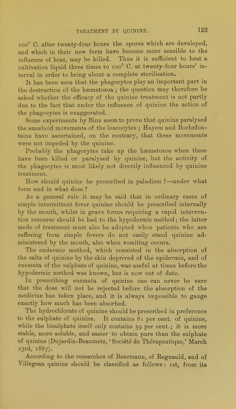 100° C. after twenty-four hours the spores which are developed, and which in their new form have become more sensible to the influence of heat, may be killed. Thus it is sufficient to heat a cultivation liquid three times to ioo° C. at twenty-four hours' in- terval in order to bring about a complete sterilisation. It has been seen that the phagocytes play an important part in the destruction of the hEematozoa ; the question may therefore be asked whether the efficacy of the quinine treatment is not partly due to the fact that under the influence of quinine the action of the phagocytes is exaggerated. Some experiments by Binz seem to prove that quinine paralysed the amoeboid movements of the leucocytes ; Hayem and Bochefon- taine have ascertained, on the contrary, that these movements were not impeded by the quinine. Probably the phagocytes take up the haematozoa when these have been killed or paralysed by quinine, but the activity of the phagocytes is most likely not directly influenced by quinine treatment. How should quinine be prescribed in paludism ?—under what form and in what dose ? As a general rule it may be said that in ordinary cases of simple intermittent fever quinine should be prescribed internally by the mouth, whilst in grave forms requiring a rapid interven- tion recourse should be had to the hypodermic method ; the latter mode of treatment must also be adopted when patients who are suffering from simple fevers do not easily stand quinine ad- ministered by the mouth, also when vomiting occurs. The endermic method, which consisted in the absorption of the salts of quinine by the skin deprived of the epidermis, and of enemata of the sulphate of quinine, was useful at times before the hypodermic method was known, but is now out of date. In prescribing enemata of quinine one can never be sure that the dose will not be rejected before the absorption of the medicine has taken place, and it is always impossible to gauge exactly how much has been absorbed. The hydrochlorate of quinine should be prescribed in preference to the sulphate of quinine. It contains 8i per cent, of quinine, while the bisulphate itself only contains 59 per cent.; it is more stable, more soluble, and easier to obtain pure than the sulphate of quinine (Dujardin-Beaumetz, 'Société de Thérapeutique,' March 23rd, 1887). According to the researches of Beurmann, of Regnauld, and of Villegean quinine should be classified as follows: ist, from its