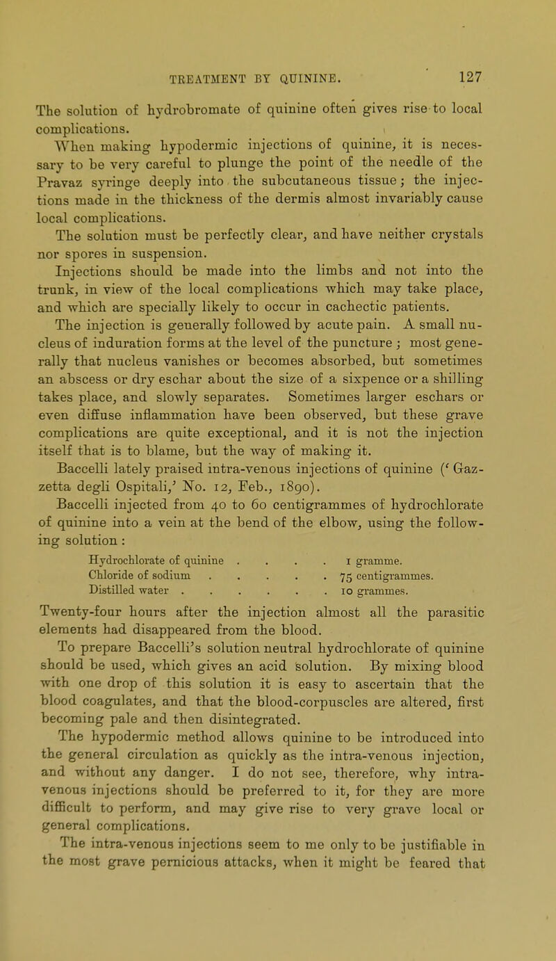 The solution of hydrobromate of quinine often gives rise to local complications. When making hypodermic injections of quinine^ it is neces- sary to be very careful to plunge the point of the needle of the Pravaz syringe deeply into the subcutaneous tissue ; the injec- tions made in the thickness of the dermis almost invariably cause local complications. The solution must be perfectly clear^ and have neither crystals nor spores in suspension. Injections should be made into the limbs and not into the trunk, in view of the local complications which may take place, and which are specially likely to occur in cachectic patients. The injection is generally followed by acute pain. A small nu- cleus of induration forms at the level of the puncture ; most gene- rally that nucleus vanishes or becomes absorbed, but sometimes an abscess or dry eschar about the size of a sixpence or a shilling takes place, and slowly separates. Sometimes larger eschars or even diffuse inflammation have been observed, but these grave complications are quite exceptional, and it is not the injection itself that is to blame, but the way of making it. Baccelli lately praised intra-venous injections of quinine {' Gaz- zetta degli Ospitali,' No. 12, Feb., i8go). Baccelli injected from 40 to 60 centigrammes of hydrochlorate of quinine into a vein at the bend of the elbow, using the follow- ing solution : Hydrochlorate o£ quinine . . . . i gramme. Chloride of sodium 75 centigrammes. Distilled water . . . . . .10 grammes. Twenty-four hours after the injection almost all the parasitic elements had disappeared from the blood. To prepare Baccelli's solution neutral hydrochlorate of quinine should be used, which gives an acid solution. By mixing blood with one drop of this solution it is easy to ascertain that the blood coagulates, and that the blood-corpuscles are altered, first becoming pale and then disintegrated. The hypodermic method allows quinine to be introduced into the general circulation as quickly as the intra-venous injection, and without any danger. I do not see, therefore, why intra- venous injections should be preferred to it, for they are moi*e difiBcnlt to perform, and may give rise to very grave local or general complications. The intra-venous injections seem to me only to be justifiable in the most grave pernicious attacks, when it might be feared that