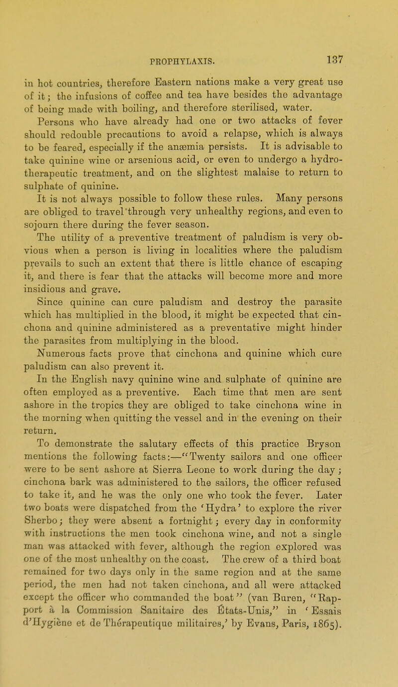 in hot countries, therefore Eastern nations make a very great use of it ; the infusions of coffee and tea have besides the advantage of being made with boiling, and therefore sterilised, water. Persons who have already had one or two attacks of fever should redouble precautions to avoid a relapse, which is always to be feared, especially if the angemia persists. It is advisable to take quinine wine or arsenious acid, or even to undergo a hydro- therapeutic treatment, and on the slightest malaise to return to sulphate of quinine. It is not always possible to follow these rules. Many persons are obliged to travel'through very unhealthy regions, and even to sojourn there during the fever season. The utility of a preventive treatment of paludism is very ob- vious when a person is living in localities where the paludism p:^'evails to such an extent that there is little chance of escaping it, and there is fear that the attacks will become more and more insidious and grave. Since quinine can cure paludism and destroy the parasite which has multiplied in the blood, it might be expected that cin- chona and quinine administered as a preventative might hinder the parasites from multiplying in the blood. Numerous facts prove that cinchona and quinine which cure paludism can also prevent it. In the English navy quinine wine and sulphate of quinine are often employed as a preventive. Each time that men are sent ashore in the tropics they are obliged to take cinchona wine in the morning when quitting the vessel and in the evening on their return. To demonstrate the salutary effects of this practice Bryson mentions the following facts:—Twenty sailors and one ofiBcer were to be sent ashore at Sierra Leone to work during the day ; cinchona bark was administered to the sailors, the officer refused to take it, and he was the only one who took the fever. Later two boats were dispatched from the ' Hydra ' to explore the river Sherbo ; they were absent a fortnight ; every day in conformity with instructions the men took cinchona wine, and not a single man was attacked with fever, although the region explored was one of the most unhealthy on the coast. The crew of a third boat remained for two days only in the same region and at the same period, the men had not taken cinchona, and all were attacked except the officer who commanded the boat (van Buren, Eap- port à la Commission Sanitaire des États-Unis, in ' Essais d'Hygiène et de Thérapeutique militaires,' by Evans, Paris, 1865).